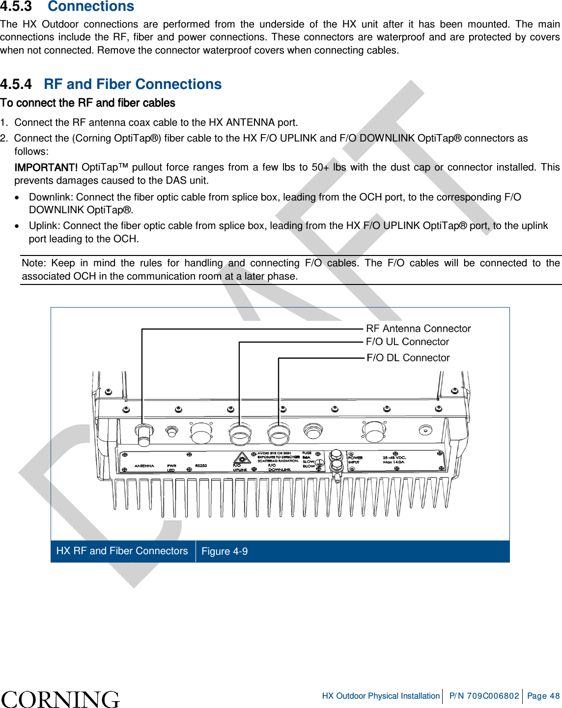     HX Outdoor Physical Installation P/N 709C006802 Page 48  4.5.3   Connections The HX Outdoor connections are performed from the underside of the HX unit after it has been mounted. The main connections include the RF, fiber and power connections. These connectors are waterproof and are protected by covers when not connected. Remove the connector waterproof covers when connecting cables. 4.5.4  RF and Fiber Connections To connect the RF and fiber cables 1.  Connect the RF antenna coax cable to the HX ANTENNA port. 2.  Connect the (Corning OptiTap®) fiber cable to the HX F/O UPLINK and F/O DOWNLINK OptiTap® connectors as follows: IMPORTANT! OptiTap™ pullout force ranges from a few lbs to 50+ lbs with the dust cap or connector installed. This prevents damages caused to the DAS unit. •  Downlink: Connect the fiber optic cable from splice box, leading from the OCH port, to the corresponding F/O DOWNLINK OptiTap®.  •  Uplink: Connect the fiber optic cable from splice box, leading from the HX F/O UPLINK OptiTap® port, to the uplink port leading to the OCH.   Note: Keep in mind the rules for handling and connecting F/O cables. The F/O cables will be connected to the associated OCH in the communication room at a later phase.      HX RF and Fiber Connectors Figure  4-9     