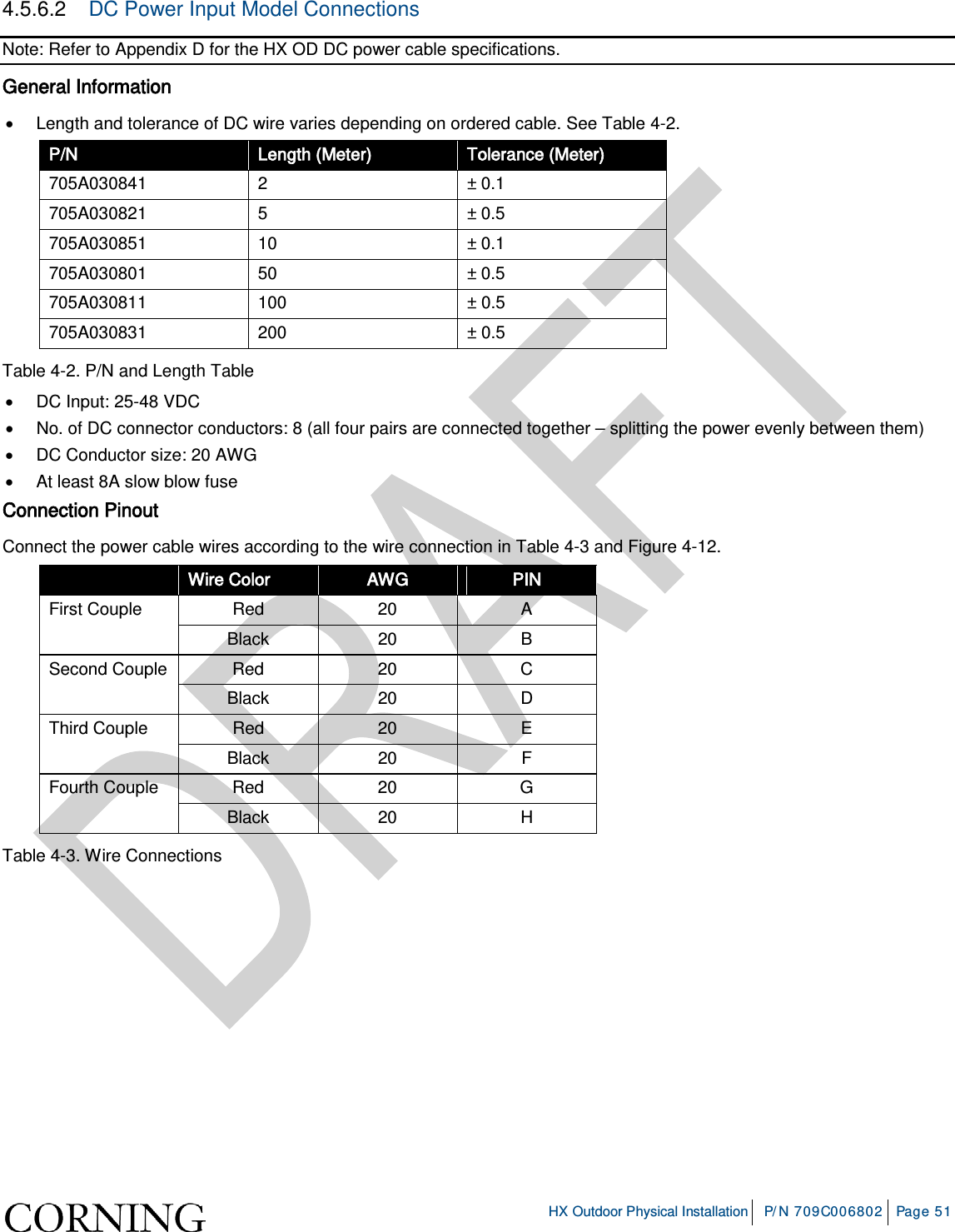     HX Outdoor Physical Installation P/N 709C006802 Page 51  4.5.6.2  DC Power Input Model Connections Note: Refer to Appendix D for the HX OD DC power cable specifications. General Information • Length and tolerance of DC wire varies depending on ordered cable. See Table  4-2. P/N Length (Meter) Tolerance (Meter) 705A030841  2  ± 0.1 705A030821  5  ± 0.5 705A030851 10 ± 0.1 705A030801 50 ± 0.5 705A030811 100 ± 0.5 705A030831 200 ± 0.5 Table  4-2. P/N and Length Table • DC Input: 25-48 VDC  • No. of DC connector conductors: 8 (all four pairs are connected together – splitting the power evenly between them) • DC Conductor size: 20 AWG • At least 8A slow blow fuse Connection Pinout Connect the power cable wires according to the wire connection in Table  4-3 and Figure  4-12.  Wire Color AWG PIN First Couple  Red 20  A Black 20  B Second Couple Red 20  C Black 20  D Third Couple Red 20  E Black 20  F Fourth Couple Red 20  G Black 20  H Table  4-3. Wire Connections          