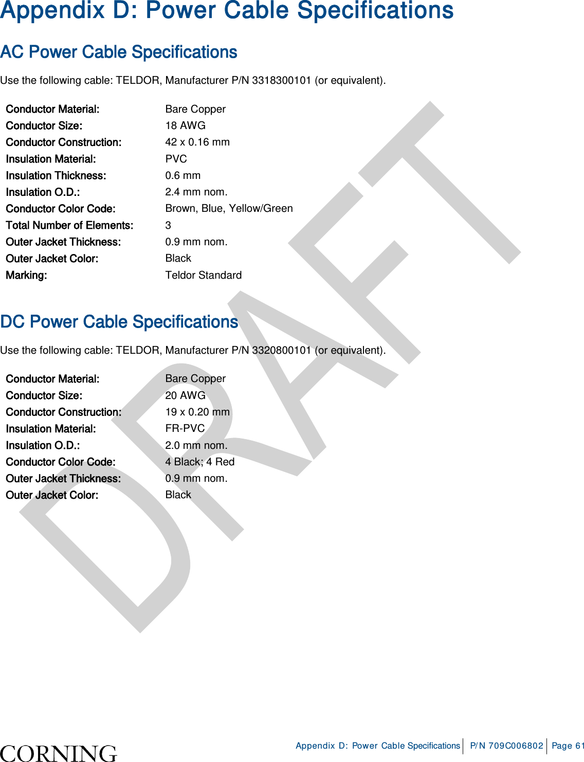     Appendix D: Power Cable Specifications P/N 709C006802 Page 61  Appendix D: Power Cable Specifications AC Power Cable Specifications Use the following cable: TELDOR, Manufacturer P/N 3318300101 (or equivalent). Conductor Material: Bare Copper Conductor Size: 18 AWG Conductor Construction: 42 x 0.16 mm Insulation Material: PVC Insulation Thickness: 0.6 mm Insulation O.D.: 2.4 mm nom. Conductor Color Code: Brown, Blue, Yellow/Green Total Number of Elements: 3 Outer Jacket Thickness: 0.9 mm nom. Outer Jacket Color: Black Marking: Teldor Standard  DC Power Cable Specifications Use the following cable: TELDOR, Manufacturer P/N 3320800101 (or equivalent). Conductor Material: Bare Copper Conductor Size: 20 AWG Conductor Construction: 19 x 0.20 mm Insulation Material: FR-PVC Insulation O.D.: 2.0 mm nom. Conductor Color Code: 4 Black; 4 Red Outer Jacket Thickness: 0.9 mm nom. Outer Jacket Color: Black       