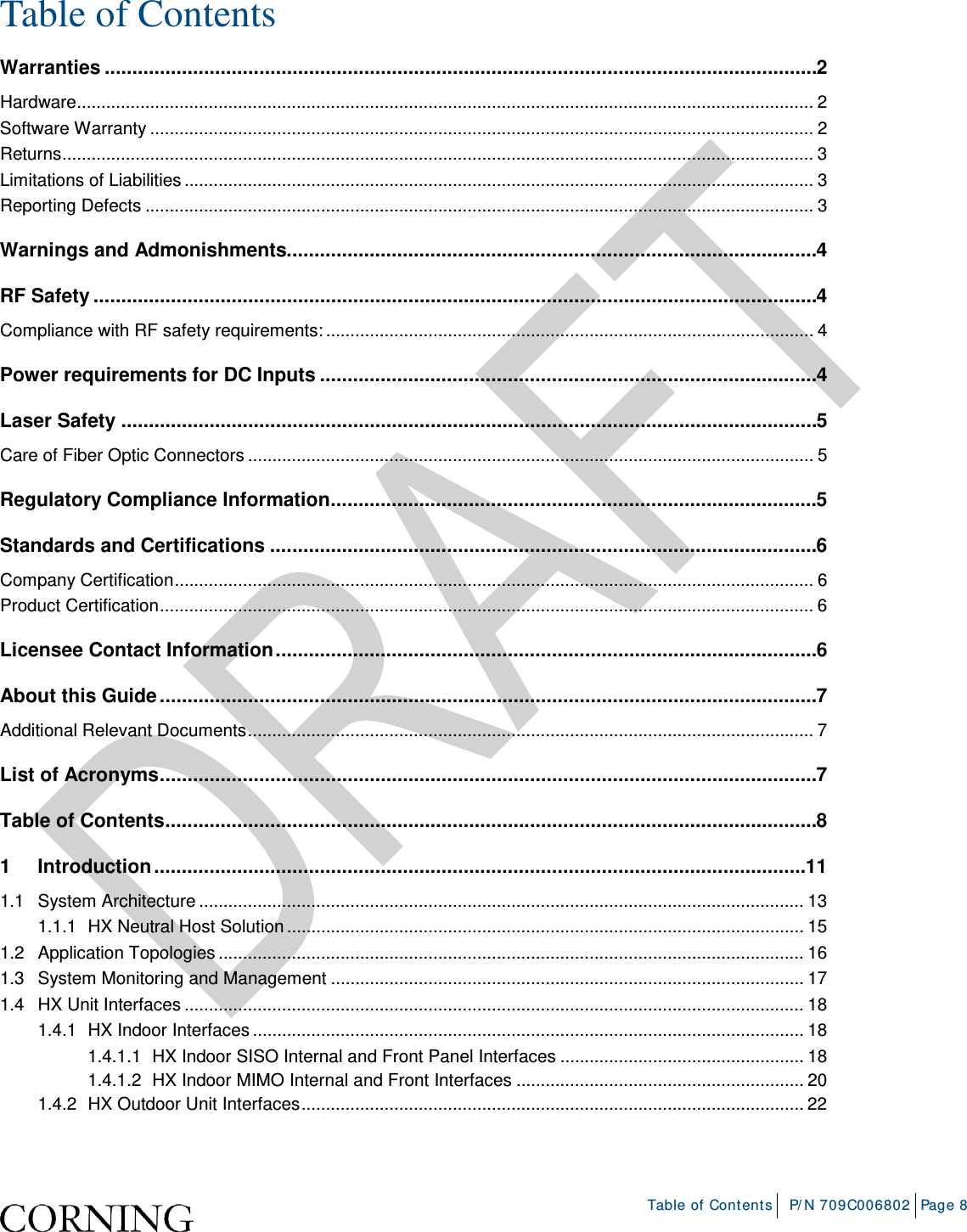    Table of Contents P/N 709C006802 Page 8  Table of Contents Warranties ................................................................................................................................. 2 Hardware ....................................................................................................................................................... 2 Software Warranty ........................................................................................................................................ 2 Returns .......................................................................................................................................................... 3 Limitations of Liabilities ................................................................................................................................. 3 Reporting Defects ......................................................................................................................................... 3 Warnings and Admonishments................................................................................................ 4 RF Safety ................................................................................................................................... 4 Compliance with RF safety requirements: .................................................................................................... 4 Power requirements for DC Inputs .......................................................................................... 4 Laser Safety .............................................................................................................................. 5 Care of Fiber Optic Connectors .................................................................................................................... 5 Regulatory Compliance Information ........................................................................................ 5 Standards and Certifications ................................................................................................... 6 Company Certification ................................................................................................................................... 6 Product Certification ...................................................................................................................................... 6 Licensee Contact Information .................................................................................................. 6 About this Guide ....................................................................................................................... 7 Additional Relevant Documents .................................................................................................................... 7 List of Acronyms ....................................................................................................................... 7 Table of Contents ...................................................................................................................... 8 1 Introduction ...................................................................................................................... 11 1.1 System Architecture ............................................................................................................................ 13 1.1.1 HX Neutral Host Solution .......................................................................................................... 15 1.2 Application Topologies ........................................................................................................................ 16 1.3 System Monitoring and Management ................................................................................................. 17 1.4 HX Unit Interfaces ............................................................................................................................... 18 1.4.1 HX Indoor Interfaces ................................................................................................................. 18 1.4.1.1 HX Indoor SISO Internal and Front Panel Interfaces .................................................. 18 1.4.1.2 HX Indoor MIMO Internal and Front Interfaces ........................................................... 20 1.4.2 HX Outdoor Unit Interfaces ....................................................................................................... 22 