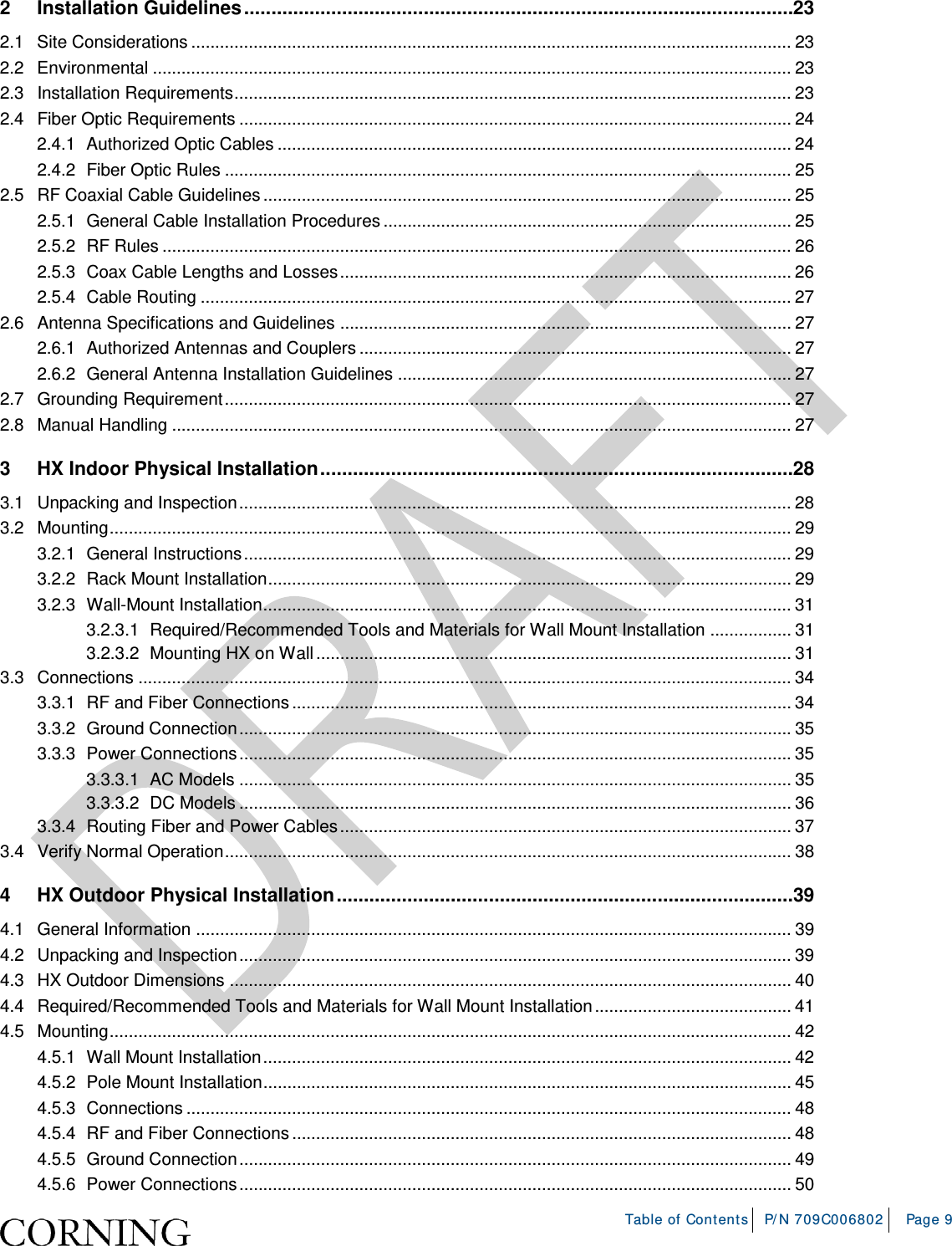    Table of Contents P/N 709C006802 Page 9  2 Installation Guidelines ..................................................................................................... 23 2.1 Site Considerations ............................................................................................................................. 23 2.2 Environmental ..................................................................................................................................... 23 2.3 Installation Requirements .................................................................................................................... 23 2.4 Fiber Optic Requirements ................................................................................................................... 24 2.4.1 Authorized Optic Cables ........................................................................................................... 24 2.4.2 Fiber Optic Rules ...................................................................................................................... 25 2.5 RF Coaxial Cable Guidelines .............................................................................................................. 25 2.5.1 General Cable Installation Procedures ..................................................................................... 25 2.5.2 RF Rules ................................................................................................................................... 26 2.5.3 Coax Cable Lengths and Losses .............................................................................................. 26 2.5.4 Cable Routing ........................................................................................................................... 27 2.6 Antenna Specifications and Guidelines .............................................................................................. 27 2.6.1 Authorized Antennas and Couplers .......................................................................................... 27 2.6.2 General Antenna Installation Guidelines .................................................................................. 27 2.7 Grounding Requirement ...................................................................................................................... 27 2.8 Manual Handling ................................................................................................................................. 27 3 HX Indoor Physical Installation ....................................................................................... 28 3.1 Unpacking and Inspection ................................................................................................................... 28 3.2 Mounting .............................................................................................................................................. 29 3.2.1 General Instructions .................................................................................................................. 29 3.2.2 Rack Mount Installation ............................................................................................................. 29 3.2.3 Wall-Mount Installation .............................................................................................................. 31 3.2.3.1 Required/Recommended Tools and Materials for Wall Mount Installation ................. 31 3.2.3.2 Mounting HX on Wall ................................................................................................... 31 3.3 Connections ........................................................................................................................................ 34 3.3.1 RF and Fiber Connections ........................................................................................................ 34 3.3.2 Ground Connection ................................................................................................................... 35 3.3.3 Power Connections ................................................................................................................... 35 3.3.3.1 AC Models ................................................................................................................... 35 3.3.3.2 DC Models ................................................................................................................... 36 3.3.4 Routing Fiber and Power Cables .............................................................................................. 37 3.4 Verify Normal Operation ...................................................................................................................... 38 4 HX Outdoor Physical Installation .................................................................................... 39 4.1 General Information ............................................................................................................................ 39 4.2 Unpacking and Inspection ................................................................................................................... 39 4.3 HX Outdoor Dimensions ..................................................................................................................... 40 4.4 Required/Recommended Tools and Materials for Wall Mount Installation ......................................... 41 4.5 Mounting .............................................................................................................................................. 42 4.5.1 Wall Mount Installation .............................................................................................................. 42 4.5.2 Pole Mount Installation .............................................................................................................. 45 4.5.3 Connections .............................................................................................................................. 48 4.5.4 RF and Fiber Connections ........................................................................................................ 48 4.5.5 Ground Connection ................................................................................................................... 49 4.5.6 Power Connections ................................................................................................................... 50 