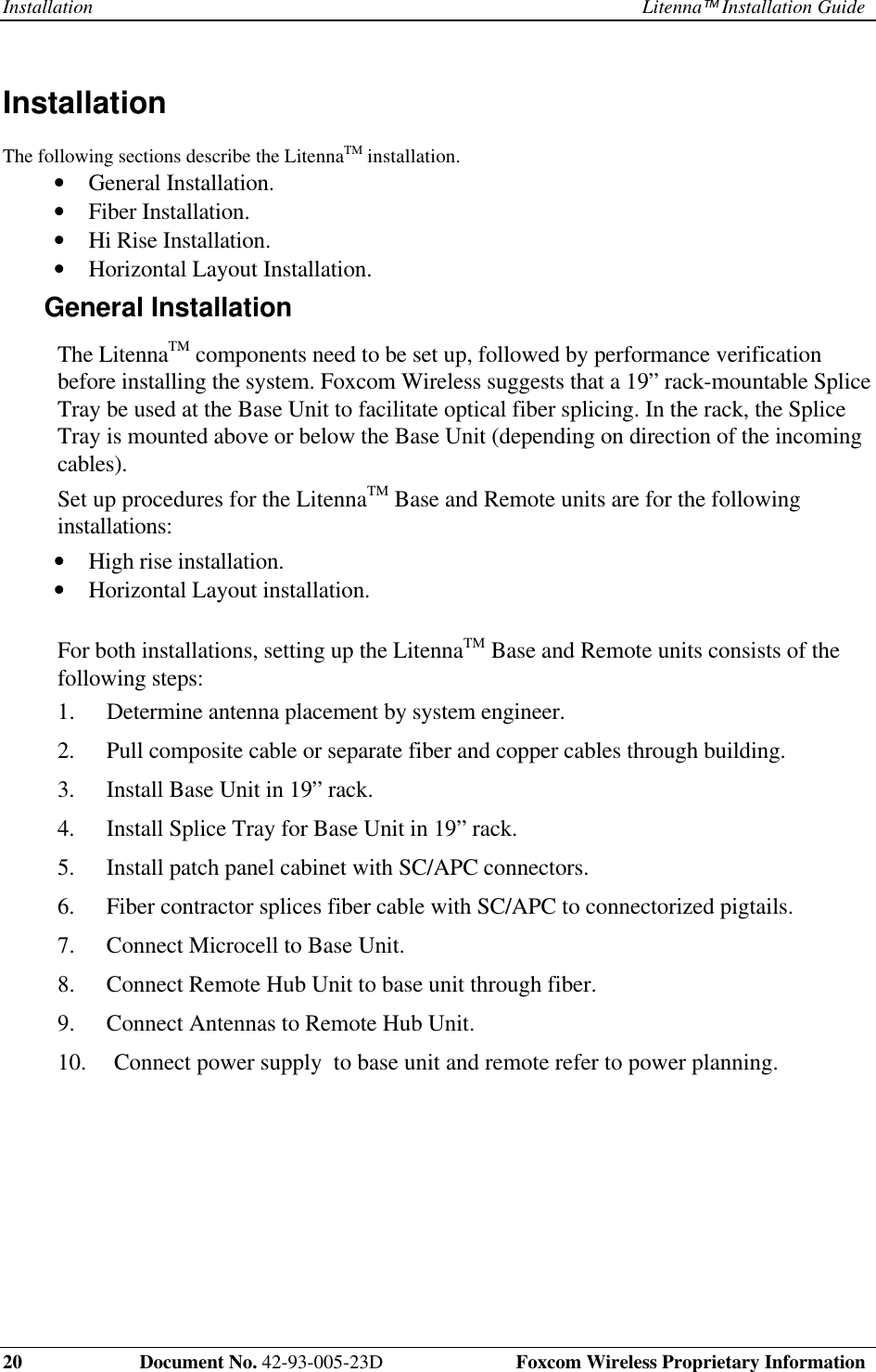 Installation Litenna Installation Guide20    Document No. 42-93-005-23D  Foxcom Wireless Proprietary InformationInstallation The following sections describe the LitennaTM installation.•  General Installation.•  Fiber Installation.•  Hi Rise Installation.•  Horizontal Layout Installation.General Installation The  LitennaTM components need to be set up, followed by performance verificationbefore installing the system. Foxcom Wireless suggests that a 19” rack-mountable SpliceTray be used at the Base Unit to facilitate optical fiber splicing. In the rack, the SpliceTray is mounted above or below the Base Unit (depending on direction of the incomingcables). Set up procedures for the LitennaTM Base and Remote units are for the followinginstallations:•  High rise installation.•  Horizontal Layout installation.  For both installations, setting up the LitennaTM Base and Remote units consists of thefollowing steps:1.  Determine antenna placement by system engineer.2.  Pull composite cable or separate fiber and copper cables through building.3.  Install Base Unit in 19” rack.4.  Install Splice Tray for Base Unit in 19” rack.5.  Install patch panel cabinet with SC/APC connectors.6.  Fiber contractor splices fiber cable with SC/APC to connectorized pigtails.7.  Connect Microcell to Base Unit.8.  Connect Remote Hub Unit to base unit through fiber.9.  Connect Antennas to Remote Hub Unit.10.  Connect power supply  to base unit and remote refer to power planning.