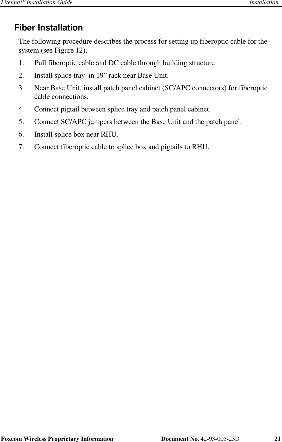 Litenna Installation Guide InstallationFoxcom Wireless Proprietary Information  Document No. 42-93-005-23D 21Fiber Installation The following procedure describes the process for setting up fiberoptic cable for thesystem (see Figure 12).1.  Pull fiberoptic cable and DC cable through building structure2.  Install splice tray  in 19” rack near Base Unit.3.  Near Base Unit, install patch panel cabinet (SC/APC connectors) for fiberopticcable connections.4.  Connect pigtail between splice tray and patch panel cabinet.5.  Connect SC/APC jumpers between the Base Unit and the patch panel.6.  Install splice box near RHU.7.  Connect fiberoptic cable to splice box and pigtails to RHU.