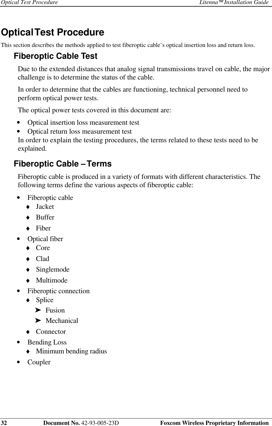 Optical Test Procedure Litenna Installation Guide32    Document No. 42-93-005-23D  Foxcom Wireless Proprietary InformationOptical Test Procedure This section describes the methods applied to test fiberoptic cable’s optical insertion loss and return loss.Fiberoptic Cable Test Due to the extended distances that analog signal transmissions travel on cable, the majorchallenge is to determine the status of the cable. In order to determine that the cables are functioning, technical personnel need toperform optical power tests. The optical power tests covered in this document are:•  Optical insertion loss measurement test•  Optical return loss measurement test In order to explain the testing procedures, the terms related to these tests need to beexplained.Fiberoptic Cable – Terms Fiberoptic cable is produced in a variety of formats with different characteristics. Thefollowing terms define the various aspects of fiberoptic cable:•  Fiberoptic cable♦  Jacket♦  Buffer♦  Fiber•  Optical fiber♦  Core♦  Clad♦  Singlemode♦  Multimode•  Fiberoptic connection♦  Splice➤  Fusion➤  Mechanical♦  Connector•  Bending Loss♦  Minimum bending radius•  Coupler