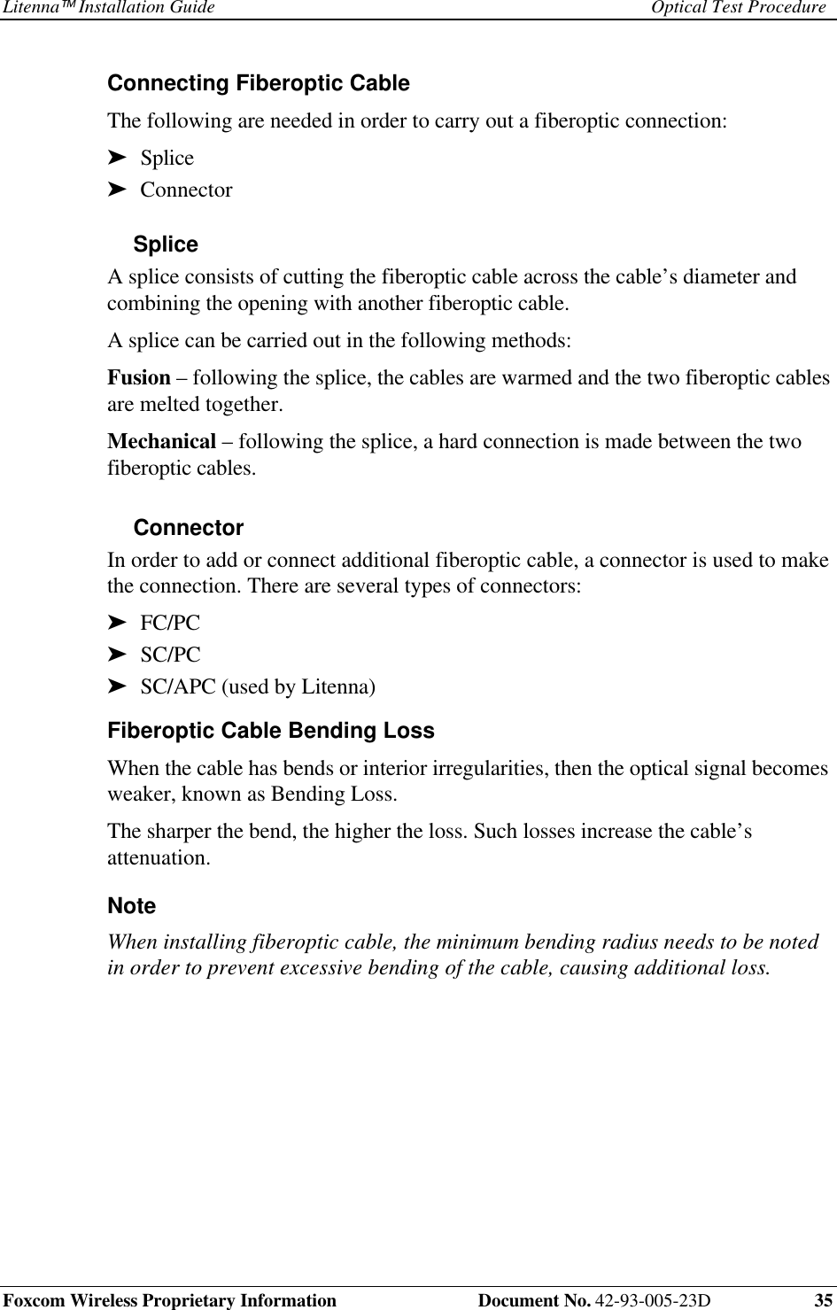 Litenna Installation Guide Optical Test ProcedureFoxcom Wireless Proprietary Information  Document No. 42-93-005-23D 35Connecting Fiberoptic Cable The following are needed in order to carry out a fiberoptic connection:➤  Splice➤  ConnectorSplice A splice consists of cutting the fiberoptic cable across the cable’s diameter andcombining the opening with another fiberoptic cable. A splice can be carried out in the following methods: Fusion – following the splice, the cables are warmed and the two fiberoptic cablesare melted together. Mechanical – following the splice, a hard connection is made between the twofiberoptic cables.Connector In order to add or connect additional fiberoptic cable, a connector is used to makethe connection. There are several types of connectors:➤  FC/PC➤  SC/PC➤  SC/APC (used by Litenna)Fiberoptic Cable Bending Loss When the cable has bends or interior irregularities, then the optical signal becomesweaker, known as Bending Loss. The sharper the bend, the higher the loss. Such losses increase the cable’sattenuation. Note When installing fiberoptic cable, the minimum bending radius needs to be notedin order to prevent excessive bending of the cable, causing additional loss.  