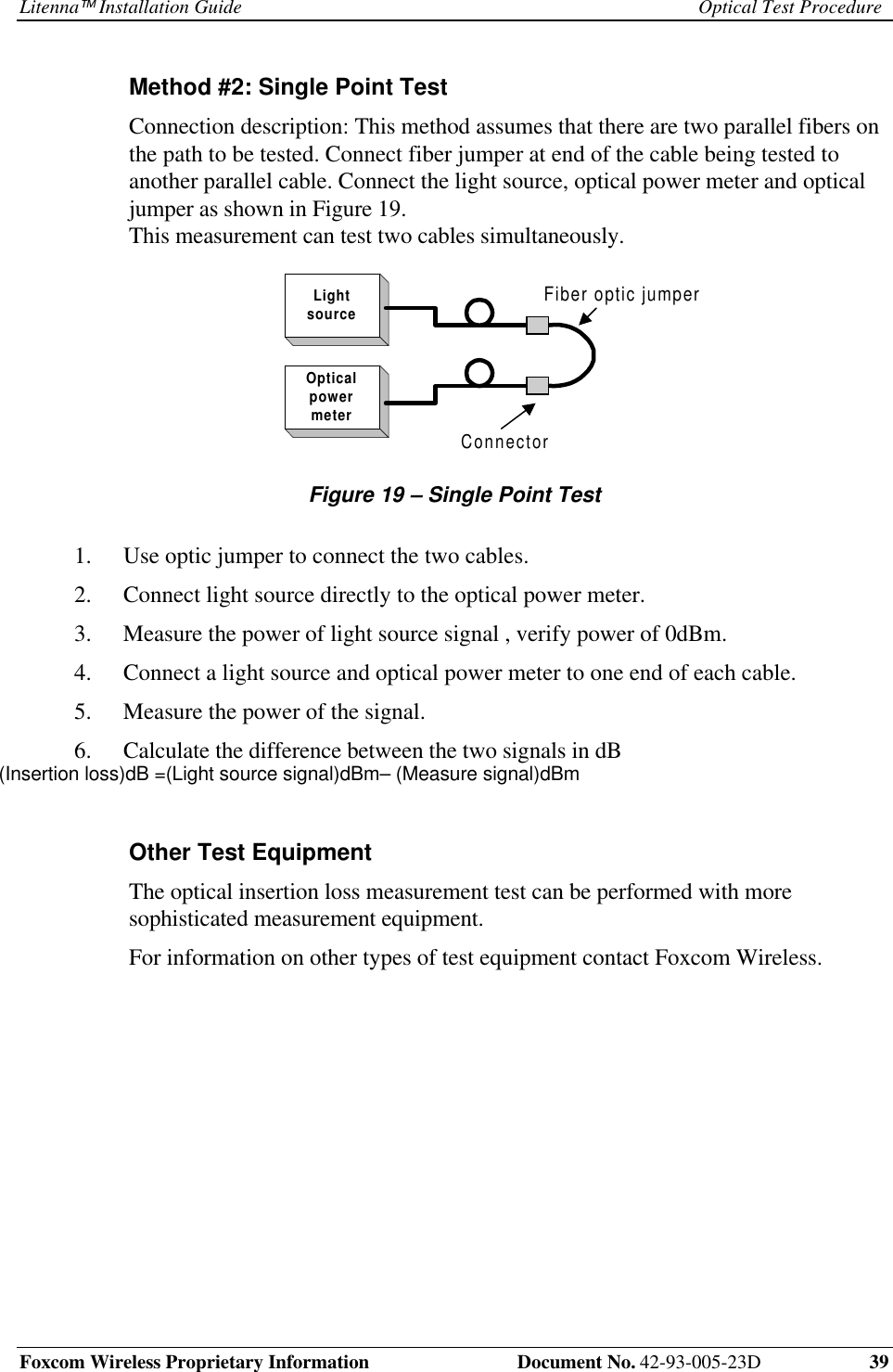 Litenna Installation Guide Optical Test ProcedureFoxcom Wireless Proprietary Information  Document No. 42-93-005-23D 39Method #2: Single Point TestConnection description: This method assumes that there are two parallel fibers onthe path to be tested. Connect fiber jumper at end of the cable being tested toanother parallel cable. Connect the light source, optical power meter and opticaljumper as shown in Figure 19.This measurement can test two cables simultaneously.LightsourceOpticalpowermeterConnectorFiber optic jumperFigure 19 – Single Point Test1.  Use optic jumper to connect the two cables.2.  Connect light source directly to the optical power meter.3.  Measure the power of light source signal , verify power of 0dBm.4.  Connect a light source and optical power meter to one end of each cable.5.  Measure the power of the signal.6.  Calculate the difference between the two signals in dBOther Test EquipmentThe optical insertion loss measurement test can be performed with moresophisticated measurement equipment.For information on other types of test equipment contact Foxcom Wireless.(Insertion loss)dB =(Light source signal)dBm– (Measure signal)dBm