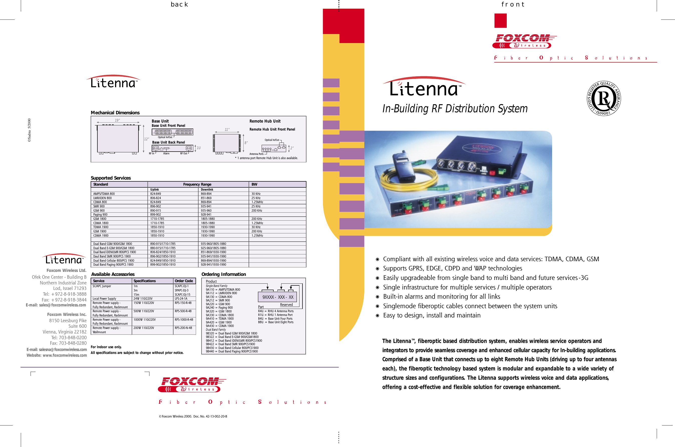 frontbackIn-Building RF Distribution System©Sadna  5/2000© Foxcom Wireless 2000.  Doc. No. 42-13-002-20-BE-mail: salesna@foxcomwireless.comWebsite: www.foxcomwireless.com8150 Leesburg PikeSuite 600Vienna, Virginia 22182Tel: 703-848-0200Fax: 703-848-0280Foxcom Wireless Inc.Ofek One Center - Building BNorthern Industrial ZoneLod, Israel 71293Tel: +972-8-918-3888Fax: +972-8-918-3844Foxcom Wireless Ltd.Frequency RangeAMPS/TDMA 800LMR/iDEN 800CDMA 800SMR 900GSM 900Paging 900GSM 1800CDMA 1800TDMA 1900GSM 1900CDMA 1900Dual Band GSM 900/GSM 1800Dual Band E-GSM 900/GSM 1800Dual Band iDEN/LMR 800/PCS 1900Daul Band SMR 900/PCS 1900Dual Band Cellular 800/PCS 1900Dual Band Paging 900/PCS 1900Uplink824-849806-824824-849896-902890-915899-9021710-17851710-17851850-19101850-19101850-1910890-915/1710-1785880-915/1710-1785806-824/1850-1910896-902/1850-1910824-849/1850-1910899-902/1850-1910Downlink869-894851-869869-894935-941935-960928-9411805-18801805-18801930-19901930-19901930-1990935-960/1805-1880925-960/1805-1880851-869/1930-1990935-941/1930-1990869-894/1930-1990928-941/1930-1990SpecificationsSC/APC JumperLocal Power SupplyRemote Power supply -Fully Redundant, RackmountRemote Power supply -Fully Redundant, RackmountRemote Power supply -Fully Redundant, RackmountRemote Power supply -Wallmount1m3m15m24W 110/220V150W 110/220V500W 110/220V1000W 110/220V200W 110/220VSCAPC-DJ-1SPAPC-DJ-3SCAPC-DJ-15LPS-24-1ARPS-150-R-48RPS-500-R-48RPS-1000-R-48RPS-200-N-48Order CodeBW30 KHz25 KHz1.25MHz25 KHz200 KHz200 KHz1.25MHz30 KHz200 KHz1.25MHzOrdering InformationProductSingle Band Family9A110 = AMPS/TDMA 8009A112 = LMR/iDEN 8009A130 = CDMA 8009A212 = SMR 9009A220 = GSM 9009A240 = Paging 9009A320 = GSM 18009A330 = CDMA 18009A410 = TDMA 19009A420 = GSM 19009A430 = CDMA 1900Dual Band Family9B320 = Dual Band GSM 900/GSM 18009B322 = Dual Band E-GSM 900/GSM18009B412 = Dual Band iDEN/LMR 800/PCS19009B422 = Dual Band SMR 900/PCS19009B430 = Dual Band Cellular 800/PCS19009B440 = Dual Band Paging 900/PCS1900ReservedPartR4U = RHU 4 Antenna PortsR1U = RHU 1 Antenna PortB4U = Base Unit Four PortsB8U  = Base Unit Eight Ports9XXXX -  XXX -  XXSupported ServicesAvailable AccessoriesE-mail: sales@foxcomwireless.comFor Indoor use only.All specifications are subject to change without prior notice.The Litenna™, fiberoptic based distribution system, enables wireless service operators andintegrators to provide seamless coverage and enhanced cellular capacity for In-building applications.Comprised of a Base Unit that connects up to eight Remote Hub Units (driving up to four antennaseach), the fiberoptic technology based system is modular and expandable to a wide variety ofstructure sizes and configurations. The Litenna supports wireless voice and data applications,offering a cost-effective and flexible solution for coverage enhancement.Compliant with all existing wireless voice and data services: TDMA, CDMA, GSMSupports GPRS, EDGE, CDPD and WAP technologiesEasily upgradeable from single band to multi band and future services -3GSingle infrastructure for multiple services / multiple operatorsBuilt-in alarms and monitoring for all linksSinglemode fiberoptic cables connect between the system unitsEasy to design, install and maintainStandardServiceMechanical DimensionsRemote Hub Unit19”12”1UBase UnitBase Unit Front PanelBase Unit Back Panel11”8”Remote Hub Unit Front PanelRF In RF OutAlarmOptical In/OutOptical In/OutAntenna Ports2”* 1 antenna port Remote Hub Unit is also available.