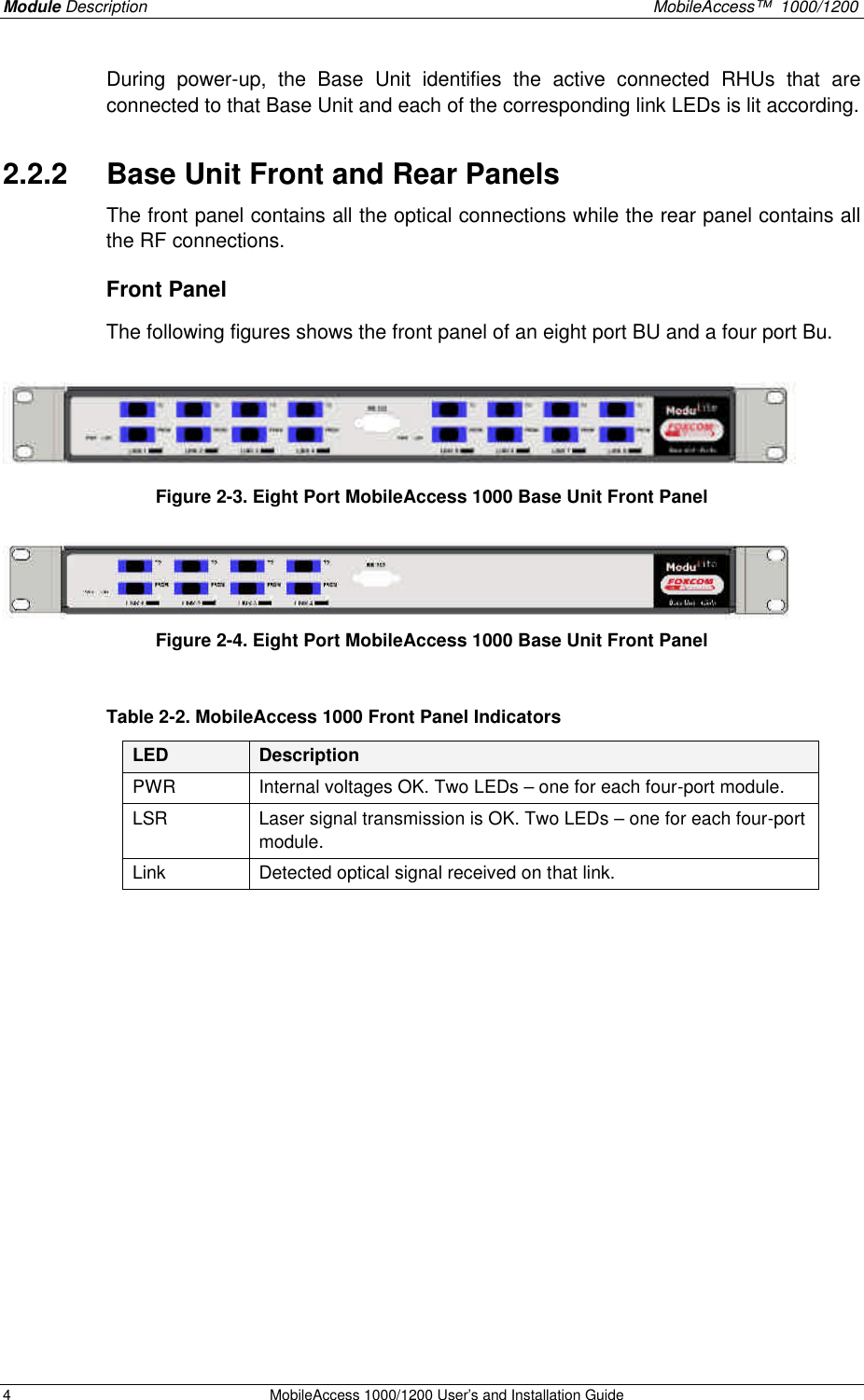 Module Description    MobileAccess™  1000/1200 4 MobileAccess 1000/1200 User’s and Installation Guide  During power-up, the Base Unit identifies the active connected RHUs that are connected to that Base Unit and each of the corresponding link LEDs is lit according. 2.2.2  Base Unit Front and Rear Panels The front panel contains all the optical connections while the rear panel contains all the RF connections. Front Panel The following figures shows the front panel of an eight port BU and a four port Bu.   Figure 2-3. Eight Port MobileAccess 1000 Base Unit Front Panel  Figure 2-4. Eight Port MobileAccess 1000 Base Unit Front Panel  Table 2-2. MobileAccess 1000 Front Panel Indicators LED Description PWR Internal voltages OK. Two LEDs – one for each four-port module. LSR Laser signal transmission is OK. Two LEDs – one for each four-port module.  Link Detected optical signal received on that link.   