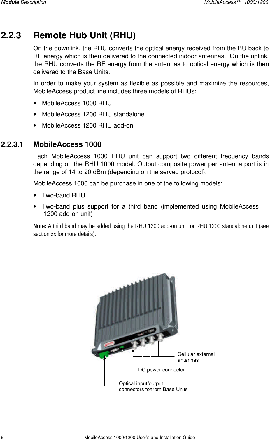 Module Description    MobileAccess™  1000/1200 6 MobileAccess 1000/1200 User’s and Installation Guide  2.2.3  Remote Hub Unit (RHU) On the downlink, the RHU converts the optical energy received from the BU back to RF energy which is then delivered to the connected indoor antennas.  On the uplink, the RHU converts the RF energy from the antennas to optical energy which is then delivered to the Base Units. In order to make your system as flexible as possible and maximize the resources, MobileAccess product line includes three models of RHUs:   • MobileAccess 1000 RHU • MobileAccess 1200 RHU standalone • MobileAccess 1200 RHU add-on 2.2.3.1  MobileAccess 1000 Each MobileAccess 1000 RHU unit can support two different frequency bands depending on the RHU 1000 model. Output composite power per antenna port is in the range of 14 to 20 dBm (depending on the served protocol). MobileAccess 1000 can be purchase in one of the following models: • Two-band RHU • Two-band plus support for a third band (implemented using MobileAccess 1200 add-on unit) Note: A third band may be added using the RHU 1200 add-on unit  or RHU 1200 standalone unit (see section xx for more details).      Cellular external antennas connections Optical input/output connectors to/from Base Units DC power connector 