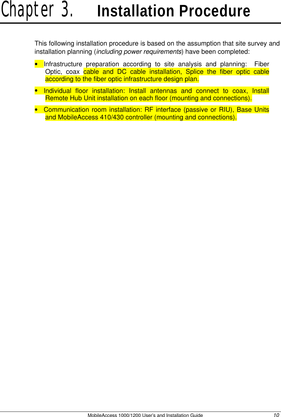   MobileAccess 1000/1200 User’s and Installation Guide 10 Chapter 3.   Installation Procedure This following installation procedure is based on the assumption that site survey and installation planning (including power requirements) have been completed:  • Infrastructure preparation according to site analysis and planning:  Fiber Optic, coax cable and DC cable installation, Splice the fiber optic cable according to the fiber optic infrastructure design plan. • Individual floor installation: Install antennas and connect to coax, Install Remote Hub Unit installation on each floor (mounting and connections). • Communication room installation: RF interface (passive or RIU), Base Units and MobileAccess 410/430 controller (mounting and connections).  