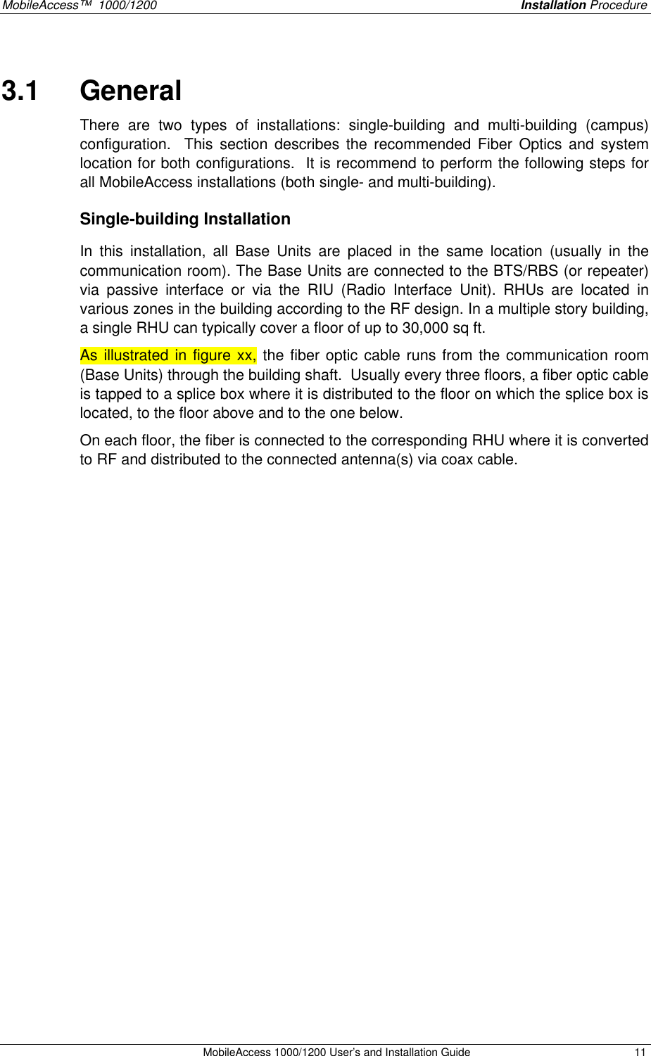 MobileAccess™  1000/1200    Installation Procedure  MobileAccess 1000/1200 User’s and Installation Guide 11 3.1  General There are two types of installations: single-building and multi-building (campus) configuration.  This section describes the recommended Fiber Optics and system location for both configurations.  It is recommend to perform the following steps for all MobileAccess installations (both single- and multi-building). Single-building Installation  In this installation, all Base Units are placed in the same location (usually in the communication room). The Base Units are connected to the BTS/RBS (or repeater) via passive interface or via the RIU (Radio Interface Unit). RHUs are located in various zones in the building according to the RF design. In a multiple story building, a single RHU can typically cover a floor of up to 30,000 sq ft.  As illustrated in figure xx, the fiber optic cable runs from the communication room (Base Units) through the building shaft.  Usually every three floors, a fiber optic cable is tapped to a splice box where it is distributed to the floor on which the splice box is located, to the floor above and to the one below. On each floor, the fiber is connected to the corresponding RHU where it is converted to RF and distributed to the connected antenna(s) via coax cable.      