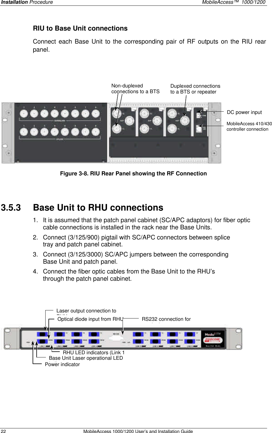 Installation Procedure    MobileAccess™  1000/1200 22 MobileAccess 1000/1200 User’s and Installation Guide  RIU to Base Unit connections Connect each Base Unit to the corresponding pair of RF outputs on the RIU rear panel.      Figure 3-8. RIU Rear Panel showing the RF Connection  3.5.3  Base Unit to RHU connections 1. It is assumed that the patch panel cabinet (SC/APC adaptors) for fiber optic cable connections is installed in the rack near the Base Units.  2. Connect (3/125/900) pigtail with SC/APC connectors between splice tray and patch panel cabinet.  3. Connect (3/125/3000) SC/APC jumpers between the corresponding Base Unit and patch panel.  4. Connect the fiber optic cables from the Base Unit to the RHU’s through the patch panel cabinet.          DC power input MobileAccess 410/430 controller connection  Non-duplexed connections to a BTS Duplexed connections to a BTS or repeater Laser output connection to RHU Optical diode input from RHU Base Unit Laser operational LED indicator RHU LED indicators (Link 1 to 8) RS232 connection for monitoring Power indicator 