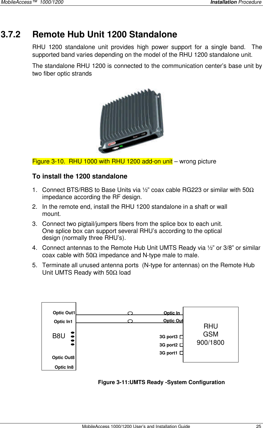 MobileAccess™  1000/1200    Installation Procedure  MobileAccess 1000/1200 User’s and Installation Guide 25 3.7.2  Remote Hub Unit 1200 Standalone  RHU 1200 standalone unit provides high power support for a single band.  The supported band varies depending on the model of the RHU 1200 standalone unit.   The standalone RHU 1200 is connected to the communication center’s base unit by two fiber optic strands   Figure 3-10.  RHU 1000 with RHU 1200 add-on unit – wrong picture To install the 1200 standalone 1. Connect BTS/RBS to Base Units via ½” coax cable RG223 or similar with 50Ω impedance according the RF design. 2. In the remote end, install the RHU 1200 standalone in a shaft or wall mount.  3. Connect two pigtail/jumpers fibers from the splice box to each unit. One splice box can support several RHU’s according to the optical design (normally three RHU’s).   4. Connect antennas to the Remote Hub Unit UMTS Ready via ½” or 3/8” or similar coax cable with 50Ω impedance and N-type male to male.  5. Terminate all unused antenna ports  (N-type for antennas) on the Remote Hub Unit UMTS Ready with 50Ω load     B8URHUGSM900/1800Optic InOptic Out3G port33G port23G port1Optic In1Optic Out1Optic In8Optic Out8  Figure 3-11:UMTS Ready -System Configuration    