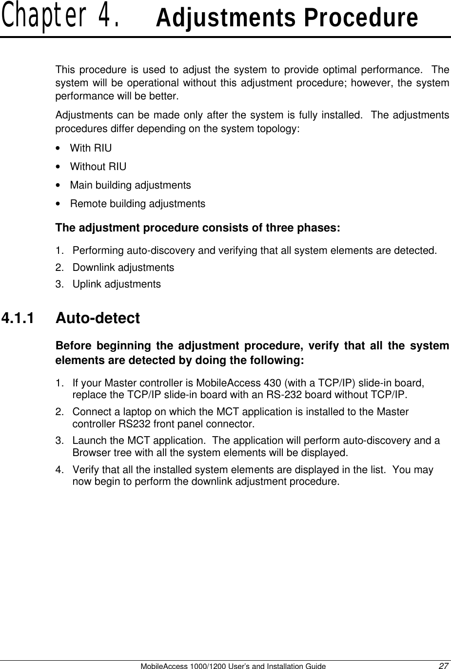   MobileAccess 1000/1200 User’s and Installation Guide 27 Chapter 4.   Adjustments Procedure This procedure is used to adjust the system to provide optimal performance.  The system will be operational without this adjustment procedure; however, the system performance will be better.   Adjustments can be made only after the system is fully installed.  The adjustments procedures differ depending on the system topology: • With RIU • Without RIU • Main building adjustments • Remote building adjustments The adjustment procedure consists of three phases: 1. Performing auto-discovery and verifying that all system elements are detected.  2. Downlink adjustments  3. Uplink adjustments  4.1.1  Auto-detect Before beginning the adjustment procedure, verify that all the system elements are detected by doing the following: 1. If your Master controller is MobileAccess 430 (with a TCP/IP) slide-in board, replace the TCP/IP slide-in board with an RS-232 board without TCP/IP. 2. Connect a laptop on which the MCT application is installed to the Master controller RS232 front panel connector.  3. Launch the MCT application.  The application will perform auto-discovery and a Browser tree with all the system elements will be displayed. 4. Verify that all the installed system elements are displayed in the list.  You may now begin to perform the downlink adjustment procedure. 