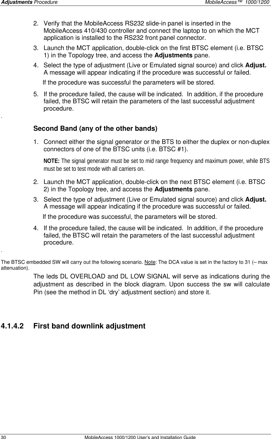 Adjustments Procedure    MobileAccess™  1000/1200 30 MobileAccess 1000/1200 User’s and Installation Guide  2. Verify that the MobileAccess RS232 slide-in panel is inserted in the MobileAccess 410/430 controller and connect the laptop to on which the MCT application is installed to the RS232 front panel connector. 3. Launch the MCT application, double-click on the first BTSC element (i.e. BTSC 1) in the Topology tree, and access the Adjustments pane. 4. Select the type of adjustment (Live or Emulated signal source) and click Adjust.  A message will appear indicating if the procedure was successful or failed.   If the procedure was successful the parameters will be stored. 5. If the procedure failed, the cause will be indicated.  In addition, if the procedure failed, the BTSC will retain the parameters of the last successful adjustment procedure.   . Second Band (any of the other bands)  1. Connect either the signal generator or the BTS to either the duplex or non-duplex connectors of one of the BTSC units (i.e. BTSC #1).   NOTE: The signal generator must be set to mid range frequency and maximum power, while BTS must be set to test mode with all carriers on. 2. Launch the MCT application, double-click on the next BTSC element (i.e. BTSC 2) in the Topology tree, and access the Adjustments pane. 3. Select the type of adjustment (Live or Emulated signal source) and click Adjust.  A message will appear indicating if the procedure was successful or failed.   If the procedure was successful, the parameters will be stored. 4. If the procedure failed, the cause will be indicated.  In addition, if the procedure failed, the BTSC will retain the parameters of the last successful adjustment procedure.   .  The BTSC embedded SW will carry out the following scenario. Note: The DCA value is set in the factory to 31 (– max attenuation). The leds DL OVERLOAD and DL LOW SIGNAL will serve as indications during the adjustment as described in the block diagram. Upon success the sw will calculate Pin (see the method in DL ‘dry’ adjustment section) and store it.  4.1.4.2  First band downlink adjustment     