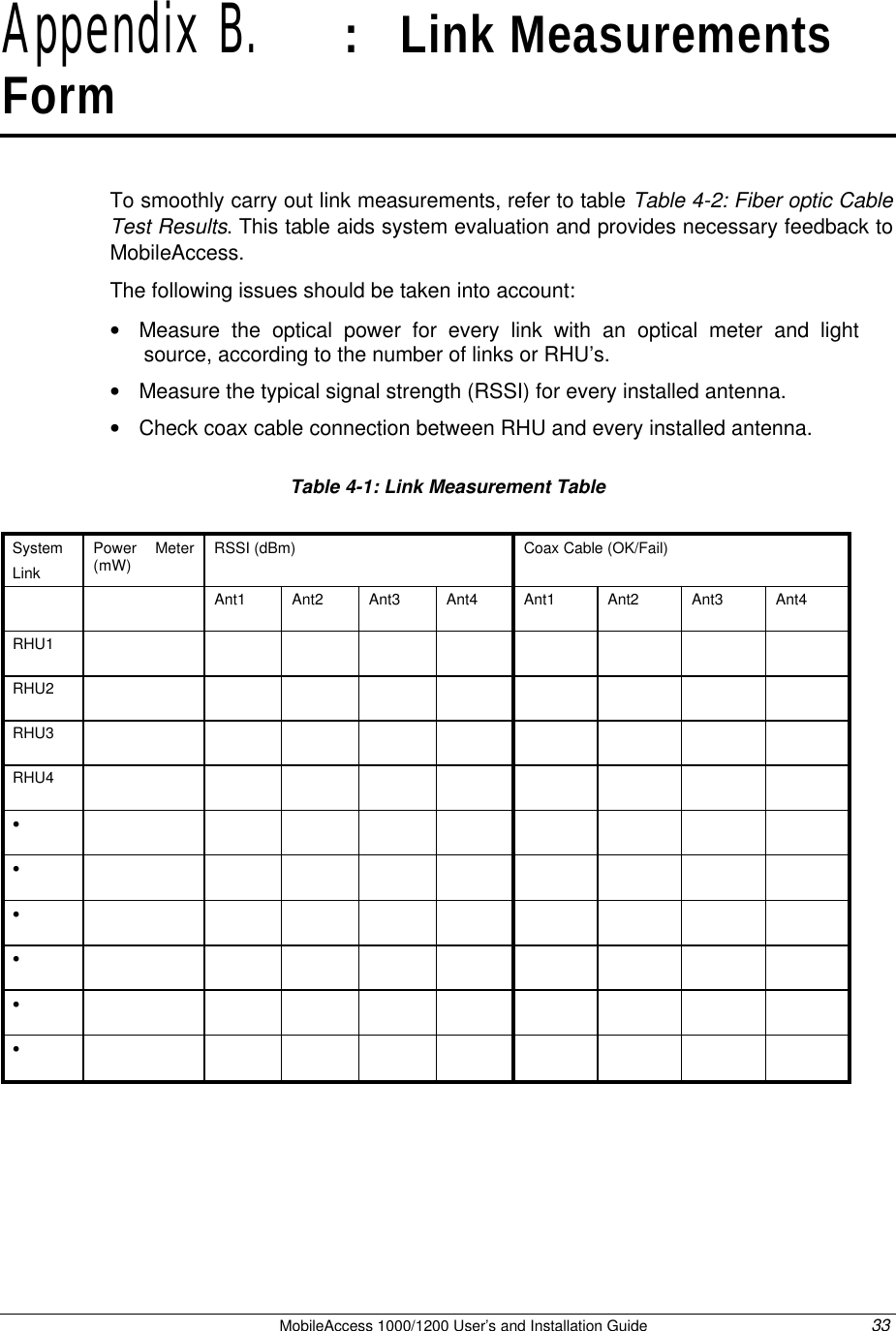   MobileAccess 1000/1200 User’s and Installation Guide 33 Appendix B.   :   Link Measurements Form To smoothly carry out link measurements, refer to table Table 4-2: Fiber optic Cable Test Results. This table aids system evaluation and provides necessary feedback to MobileAccess.   The following issues should be taken into account: • Measure the optical power for every link with an optical meter and light source, according to the number of links or RHU’s. • Measure the typical signal strength (RSSI) for every installed antenna. • Check coax cable connection between RHU and every installed antenna.     Table 4-1: Link Measurement Table  System Link Power Meter (mW) RSSI (dBm)  Coax Cable (OK/Fail)    Ant1 Ant2 Ant3 Ant4 Ant1 Ant2 Ant3 Ant4 RHU1                  RHU2                  RHU3                  RHU4                  •                   •                   •                   •                   •                   •                    