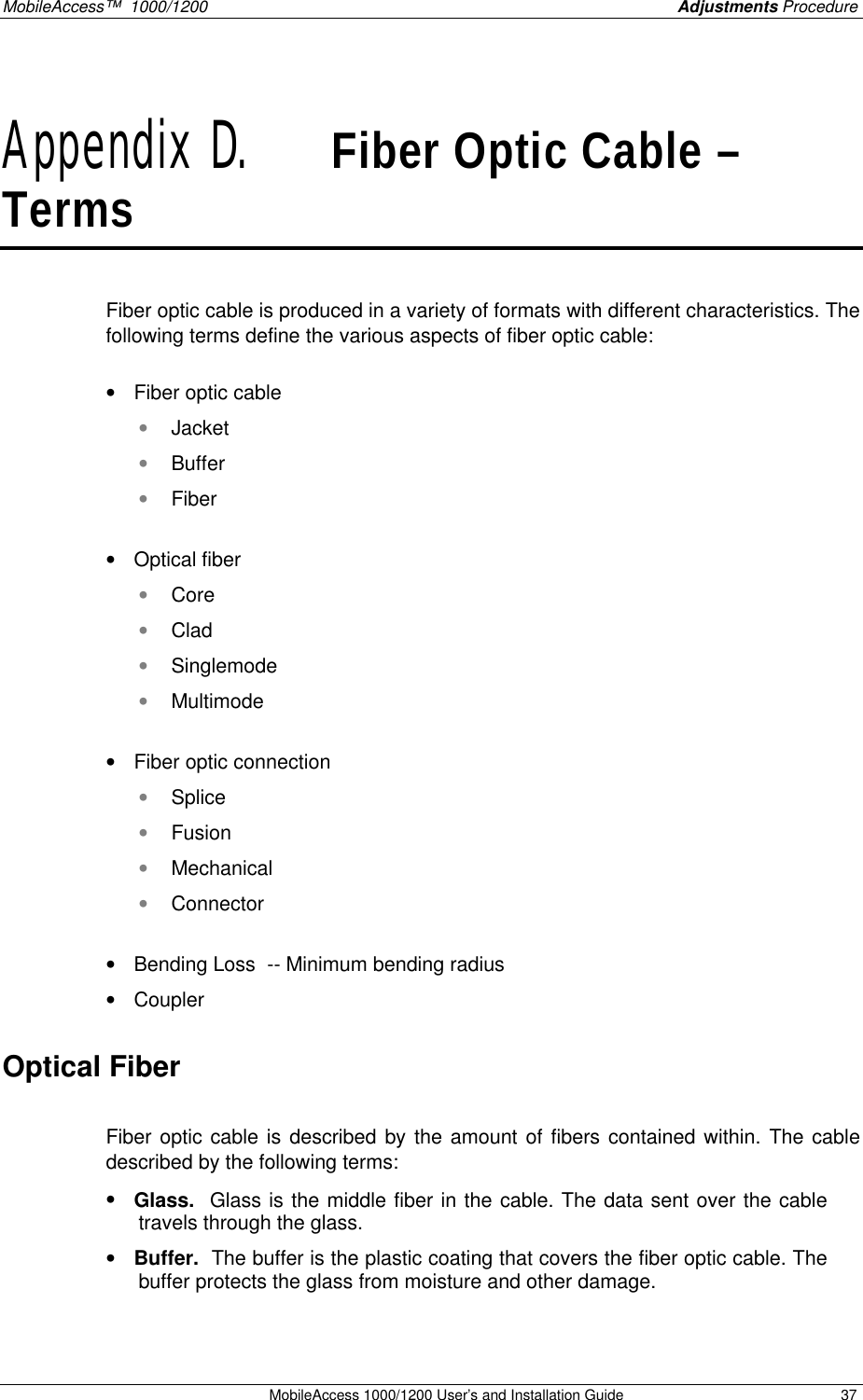 MobileAccess™  1000/1200    Adjustments Procedure  MobileAccess 1000/1200 User’s and Installation Guide 37 Appendix D.   Fiber Optic Cable – Terms   Fiber optic cable is produced in a variety of formats with different characteristics. The following terms define the various aspects of fiber optic cable:  • Fiber optic cable • Jacket • Buffer • Fiber  • Optical fiber • Core  • Clad  • Singlemode • Multimode  • Fiber optic connection • Splice • Fusion • Mechanical • Connector  • Bending Loss  -- Minimum bending radius • Coupler Optical Fiber  Fiber optic cable is described by the amount of fibers contained within. The cable described by the following terms: • Glass.  Glass is the middle fiber in the cable. The data sent over the cable travels through the glass.  • Buffer.  The buffer is the plastic coating that covers the fiber optic cable. The buffer protects the glass from moisture and other damage. 