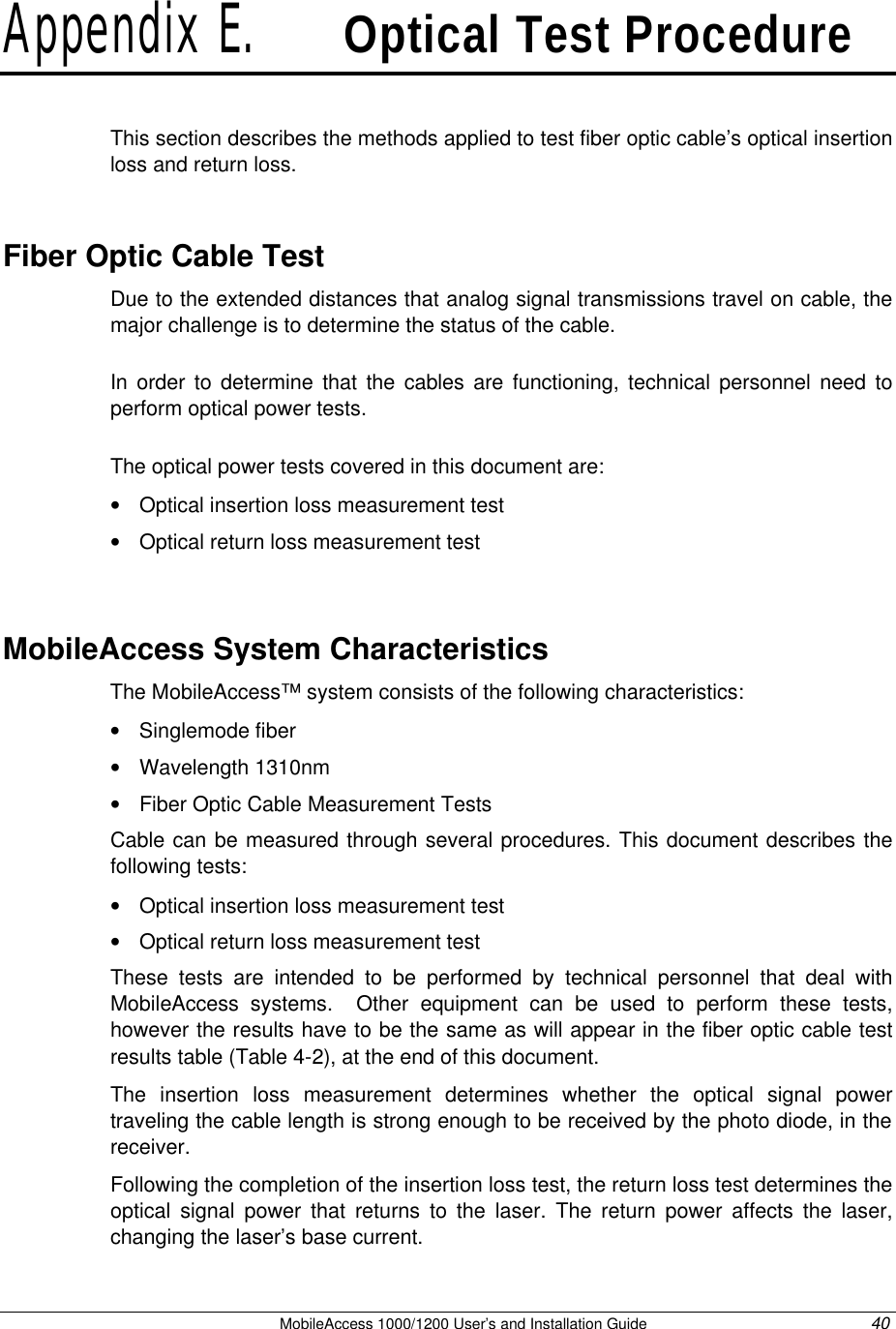   MobileAccess 1000/1200 User’s and Installation Guide 40 Appendix E.   Optical Test Procedure This section describes the methods applied to test fiber optic cable’s optical insertion loss and return loss.  Fiber Optic Cable Test Due to the extended distances that analog signal transmissions travel on cable, the major challenge is to determine the status of the cable.  In order to determine that the cables are functioning, technical personnel need to perform optical power tests.  The optical power tests covered in this document are: • Optical insertion loss measurement test • Optical return loss measurement test  MobileAccess System Characteristics The MobileAccess™ system consists of the following characteristics: • Singlemode fiber • Wavelength 1310nm • Fiber Optic Cable Measurement Tests Cable can be measured through several procedures. This document describes the following tests: • Optical insertion loss measurement test  • Optical return loss measurement test These tests are intended to be performed by technical personnel that deal with MobileAccess systems.  Other equipment can be used to perform these tests, however the results have to be the same as will appear in the fiber optic cable test results table (Table 4-2), at the end of this document.  The insertion loss measurement determines whether the optical signal power traveling the cable length is strong enough to be received by the photo diode, in the receiver. Following the completion of the insertion loss test, the return loss test determines the optical signal power that returns to the laser. The return power affects the laser, changing the laser’s base current.  