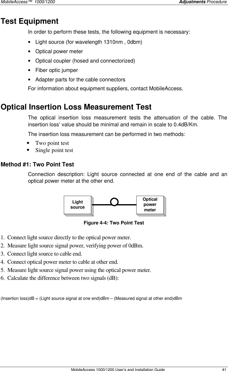 MobileAccess™  1000/1200    Adjustments Procedure  MobileAccess 1000/1200 User’s and Installation Guide 41 Test Equipment  In order to perform these tests, the following equipment is necessary: • Light source (for wavelength 1310nm , 0dbm) • Optical power meter • Optical coupler (hosed and connectorized) • Fiber optic jumper • Adapter parts for the cable connectors For information about equipment suppliers, contact MobileAccess. Optical Insertion Loss Measurement Test The optical insertion loss measurement tests the attenuation of the cable. The insertion loss’ value should be minimal and remain in scale to 0.4dB/Km.   The insertion loss measurement can be performed in two methods: • Two point test • Single point test Method #1: Two Point Test Connection description: Light source connected at one end of the cable and an optical power meter at the other end.  LightsourceOpticalpowermeter Figure 4-4: Two Point Test   1.  Connect light source directly to the optical power meter. 2.  Measure light source signal power, verifying power of 0dBm. 3.  Connect light source to cable end. 4.  Connect optical power meter to cable at other end. 5.  Measure light source signal power using the optical power meter. 6.  Calculate the difference between two signals (dB):  (Insertion loss)dB = (Light source signal at one end)dBm – (Measured signal at other end)dBm  