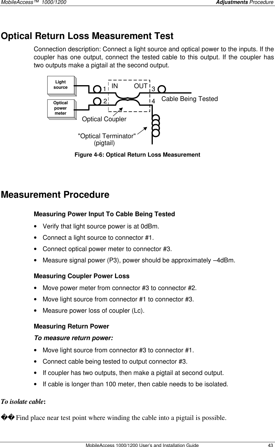 MobileAccess™  1000/1200    Adjustments Procedure  MobileAccess 1000/1200 User’s and Installation Guide 43 Optical Return Loss Measurement Test Connection description: Connect a light source and optical power to the inputs. If the coupler has one output, connect the tested cable to this output. If the coupler has two outputs make a pigtail at the second output. LightsourceOpticalpowermeterIN         OUT(pigtail)Cable Being Tested2134&quot;Optical Terminator&quot;Optical Coupler Figure 4-6: Optical Return Loss Measurement   Measurement Procedure  Measuring Power Input To Cable Being Tested • Verify that light source power is at 0dBm. • Connect a light source to connector #1.  • Connect optical power meter to connector #3. • Measure signal power (P3), power should be approximately –4dBm.  Measuring Coupler Power Loss • Move power meter from connector #3 to connector #2. • Move light source from connector #1 to connector #3. • Measure power loss of coupler (Lc).  Measuring Return Power To measure return power: • Move light source from connector #3 to connector #1. • Connect cable being tested to output connector #3. • If coupler has two outputs, then make a pigtail at second output. • If cable is longer than 100 meter, then cable needs to be isolated.   To isolate cable:   Find place near test point where winding the cable into a pigtail is possible.  