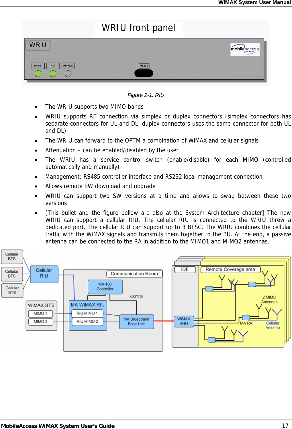 WiMAX System User Manual     MobileAccess WiMAX System User’s Guide    17  Figure  2-1. RIU  • The WRIU supports two MIMO bands • WRIU supports RF connection via simplex or duplex connectors (simplex connectors has separate connectors for UL and DL, duplex connectors uses the same connector for both UL and DL) • The WRIU can forward to the OPTM a combination of WiMAX and cellular signals • Attenuation – can be enabled/disabled by the user • The WRIU has a service control switch (enable/disable) for each MIMO (controlled automatically and manually) • Management: RS485 controller interface and RS232 local management connection • Allows remote SW download and upgrade • WRIU can support two SW versions at a time and allows to swap between these two versions • [This bullet and the figure bellow are also at the System Architecture chapter] The new WRIU can support a cellular RIU. The cellular RIU is connected to the WRIU threw a dedicated port. The cellular RIU can support up to 3 BTSC. The WRIU combines the cellular traffic with the WiMAX signals and transmits them together to the BU. At the end, a passive antenna can be connected to the RA in addition to the MIMO1 and MIMO2 antennas.   WRIU front panel