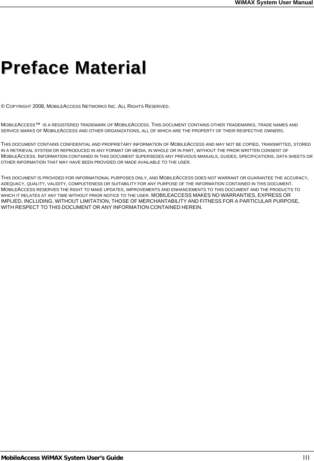 WiMAX System User Manual     MobileAccess WiMAX System User’s Guide    III   PPrreeffaaccee  MMaatteerriiaall    © COPYRIGHT 2008, MOBILEACCESS NETWORKS INC. ALL RIGHTS RESERVED.   MOBILEACCESS™  IS A REGISTERED TRADEMARK OF MOBILEACCESS. THIS DOCUMENT CONTAINS OTHER TRADEMARKS, TRADE NAMES AND SERVICE MARKS OF MOBILEACCESS AND OTHER ORGANIZATIONS, ALL OF WHICH ARE THE PROPERTY OF THEIR RESPECTIVE OWNERS.  THIS DOCUMENT CONTAINS CONFIDENTIAL AND PROPRIETARY INFORMATION OF MOBILEACCESS AND MAY NOT BE COPIED, TRANSMITTED, STORED IN A RETRIEVAL SYSTEM OR REPRODUCED IN ANY FORMAT OR MEDIA, IN WHOLE OR IN PART, WITHOUT THE PRIOR WRITTEN CONSENT OF MOBILEACCESS. INFORMATION CONTAINED IN THIS DOCUMENT SUPERSEDES ANY PREVIOUS MANUALS, GUIDES, SPECIFICATIONS, DATA SHEETS OR OTHER INFORMATION THAT MAY HAVE BEEN PROVIDED OR MADE AVAILABLE TO THE USER.   THIS DOCUMENT IS PROVIDED FOR INFORMATIONAL PURPOSES ONLY, AND MOBILEACCESS DOES NOT WARRANT OR GUARANTEE THE ACCURACY, ADEQUACY, QUALITY, VALIDITY, COMPLETENESS OR SUITABILITY FOR ANY PURPOSE OF THE INFORMATION CONTAINED IN THIS DOCUMENT. MOBILEACCESS RESERVES THE RIGHT TO MAKE UPDATES, IMPROVEMENTS AND ENHANCEMENTS TO THIS DOCUMENT AND THE PRODUCTS TO WHICH IT RELATES AT ANY TIME WITHOUT PRIOR NOTICE TO THE USER. MOBILEACCESS MAKES NO WARRANTIES, EXPRESS OR IMPLIED, INCLUDING, WITHOUT LIMITATION, THOSE OF MERCHANTABILITY AND FITNESS FOR A PARTICULAR PURPOSE, WITH RESPECT TO THIS DOCUMENT OR ANY INFORMATION CONTAINED HEREIN. 