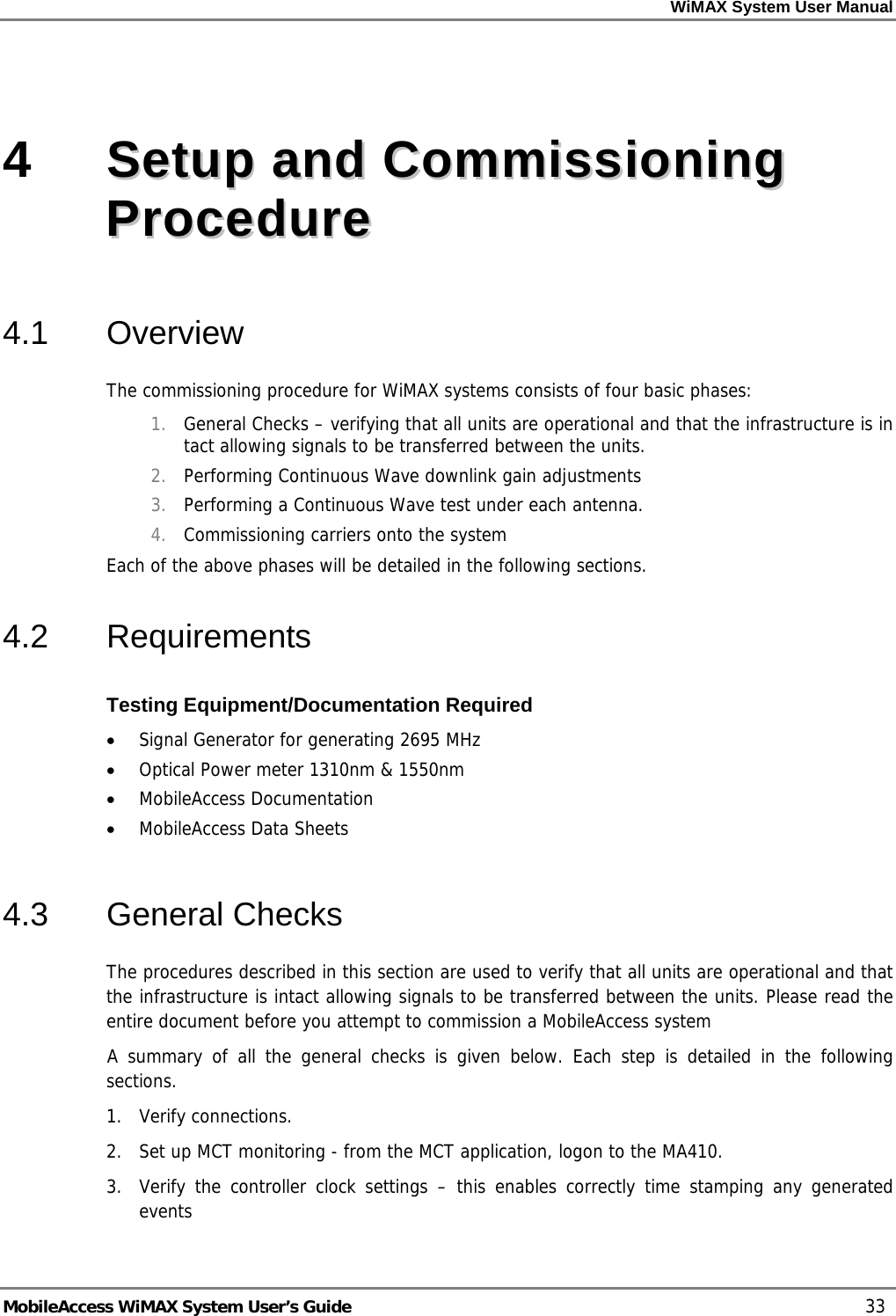 WiMAX System User Manual     MobileAccess WiMAX System User’s Guide    33 4   SSeettuupp  aanndd  CCoommmmiissssiioonniinngg  PPrroocceedduurree  4.1 Overview The commissioning procedure for WiMAX systems consists of four basic phases:  1. General Checks – verifying that all units are operational and that the infrastructure is in tact allowing signals to be transferred between the units.  2. Performing Continuous Wave downlink gain adjustments 3. Performing a Continuous Wave test under each antenna. 4. Commissioning carriers onto the system Each of the above phases will be detailed in the following sections.  4.2 Requirements Testing Equipment/Documentation Required • Signal Generator for generating 2695 MHz • Optical Power meter 1310nm &amp; 1550nm • MobileAccess Documentation • MobileAccess Data Sheets  4.3 General Checks The procedures described in this section are used to verify that all units are operational and that the infrastructure is intact allowing signals to be transferred between the units. Please read the entire document before you attempt to commission a MobileAccess system  A summary of all the general checks is given below. Each step is detailed in the following sections. 1.  Verify connections.  2.   Set up MCT monitoring - from the MCT application, logon to the MA410.  3.   Verify the controller clock settings – this enables correctly time stamping any generated events 