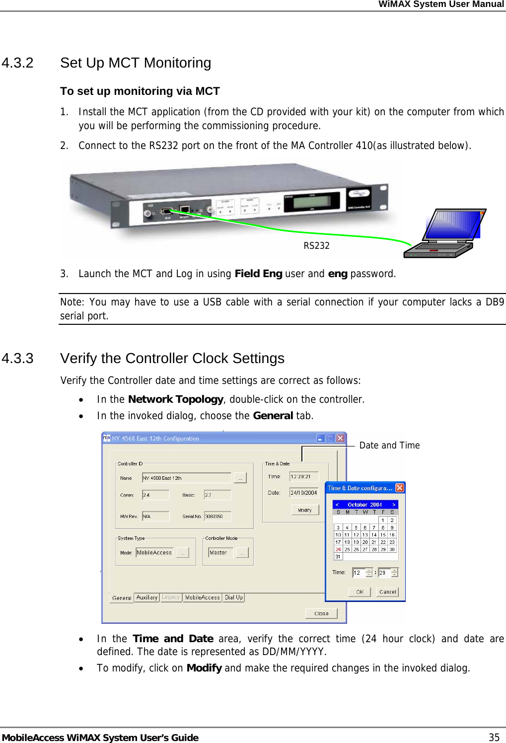 WiMAX System User Manual     MobileAccess WiMAX System User’s Guide    35 4.3.2  Set Up MCT Monitoring To set up monitoring via MCT 1.  Install the MCT application (from the CD provided with your kit) on the computer from which you will be performing the commissioning procedure. 2.  Connect to the RS232 port on the front of the MA Controller 410(as illustrated below).  3.  Launch the MCT and Log in using Field Eng user and eng password.  Note: You may have to use a USB cable with a serial connection if your computer lacks a DB9 serial port. 4.3.3  Verify the Controller Clock Settings  Verify the Controller date and time settings are correct as follows: • In the Network Topology, double-click on the controller.   • In the invoked dialog, choose the General tab.  • In the Time and Date area, verify the correct time (24 hour clock) and date are defined. The date is represented as DD/MM/YYYY. • To modify, click on Modify and make the required changes in the invoked dialog.  Date and Time RS232