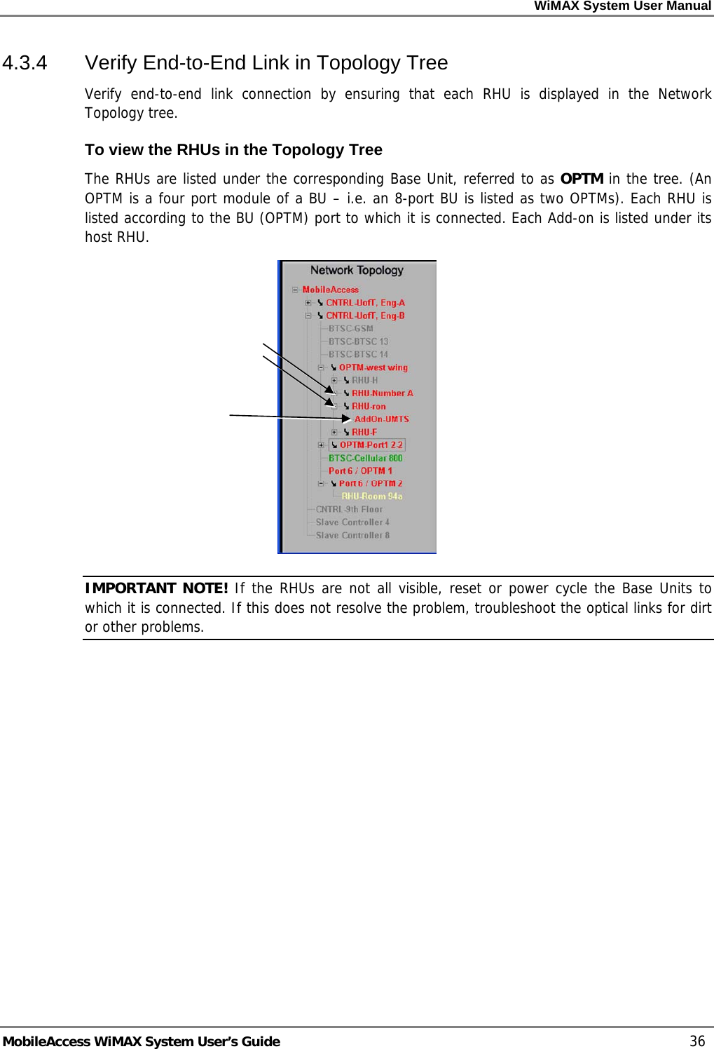 WiMAX System User Manual     MobileAccess WiMAX System User’s Guide    36 4.3.4  Verify End-to-End Link in Topology Tree Verify end-to-end link connection by ensuring that each RHU is displayed in the Network Topology tree. To view the RHUs in the Topology Tree The RHUs are listed under the corresponding Base Unit, referred to as OPTM in the tree. (An OPTM is a four port module of a BU – i.e. an 8-port BU is listed as two OPTMs). Each RHU is listed according to the BU (OPTM) port to which it is connected. Each Add-on is listed under its host RHU.  IMPORTANT NOTE! If the RHUs are not all visible, reset or power cycle the Base Units to which it is connected. If this does not resolve the problem, troubleshoot the optical links for dirt or other problems. 