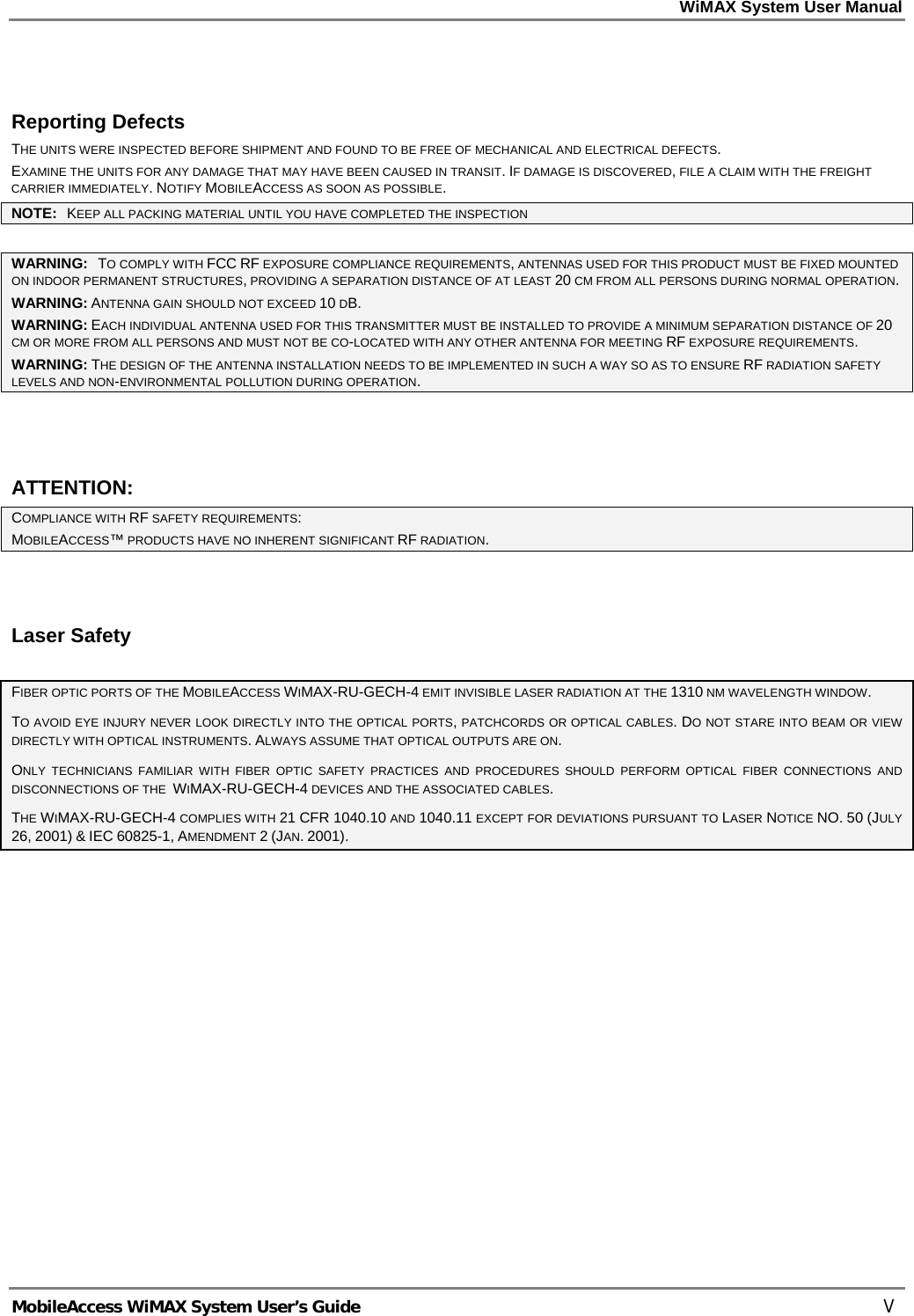 WiMAX System User Manual     MobileAccess WiMAX System User’s Guide    V  Reporting Defects THE UNITS WERE INSPECTED BEFORE SHIPMENT AND FOUND TO BE FREE OF MECHANICAL AND ELECTRICAL DEFECTS.   EXAMINE THE UNITS FOR ANY DAMAGE THAT MAY HAVE BEEN CAUSED IN TRANSIT. IF DAMAGE IS DISCOVERED, FILE A CLAIM WITH THE FREIGHT CARRIER IMMEDIATELY. NOTIFY MOBILEACCESS AS SOON AS POSSIBLE.  NOTE:   KEEP ALL PACKING MATERIAL UNTIL YOU HAVE COMPLETED THE INSPECTION  WARNING:   TO COMPLY WITH FCC RF EXPOSURE COMPLIANCE REQUIREMENTS, ANTENNAS USED FOR THIS PRODUCT MUST BE FIXED MOUNTED ON INDOOR PERMANENT STRUCTURES, PROVIDING A SEPARATION DISTANCE OF AT LEAST 20 CM FROM ALL PERSONS DURING NORMAL OPERATION. WARNING: ANTENNA GAIN SHOULD NOT EXCEED 10 DB. WARNING: EACH INDIVIDUAL ANTENNA USED FOR THIS TRANSMITTER MUST BE INSTALLED TO PROVIDE A MINIMUM SEPARATION DISTANCE OF 20 CM OR MORE FROM ALL PERSONS AND MUST NOT BE CO-LOCATED WITH ANY OTHER ANTENNA FOR MEETING RF EXPOSURE REQUIREMENTS. WARNING: THE DESIGN OF THE ANTENNA INSTALLATION NEEDS TO BE IMPLEMENTED IN SUCH A WAY SO AS TO ENSURE RF RADIATION SAFETY LEVELS AND NON-ENVIRONMENTAL POLLUTION DURING OPERATION.  ATTENTION: COMPLIANCE WITH RF SAFETY REQUIREMENTS: MOBILEACCESS™ PRODUCTS HAVE NO INHERENT SIGNIFICANT RF RADIATION.  Laser Safety FIBER OPTIC PORTS OF THE MOBILEACCESS WIMAX-RU-GECH-4 EMIT INVISIBLE LASER RADIATION AT THE 1310 NM WAVELENGTH WINDOW. TO AVOID EYE INJURY NEVER LOOK DIRECTLY INTO THE OPTICAL PORTS, PATCHCORDS OR OPTICAL CABLES. DO NOT STARE INTO BEAM OR VIEW DIRECTLY WITH OPTICAL INSTRUMENTS. ALWAYS ASSUME THAT OPTICAL OUTPUTS ARE ON. ONLY TECHNICIANS FAMILIAR WITH FIBER OPTIC SAFETY PRACTICES AND PROCEDURES SHOULD PERFORM OPTICAL FIBER CONNECTIONS AND DISCONNECTIONS OF THE  WIMAX-RU-GECH-4 DEVICES AND THE ASSOCIATED CABLES. THE WIMAX-RU-GECH-4 COMPLIES WITH 21 CFR 1040.10 AND 1040.11 EXCEPT FOR DEVIATIONS PURSUANT TO LASER NOTICE NO. 50 (JULY 26, 2001) &amp; IEC 60825-1, AMENDMENT 2 (JAN. 2001).  