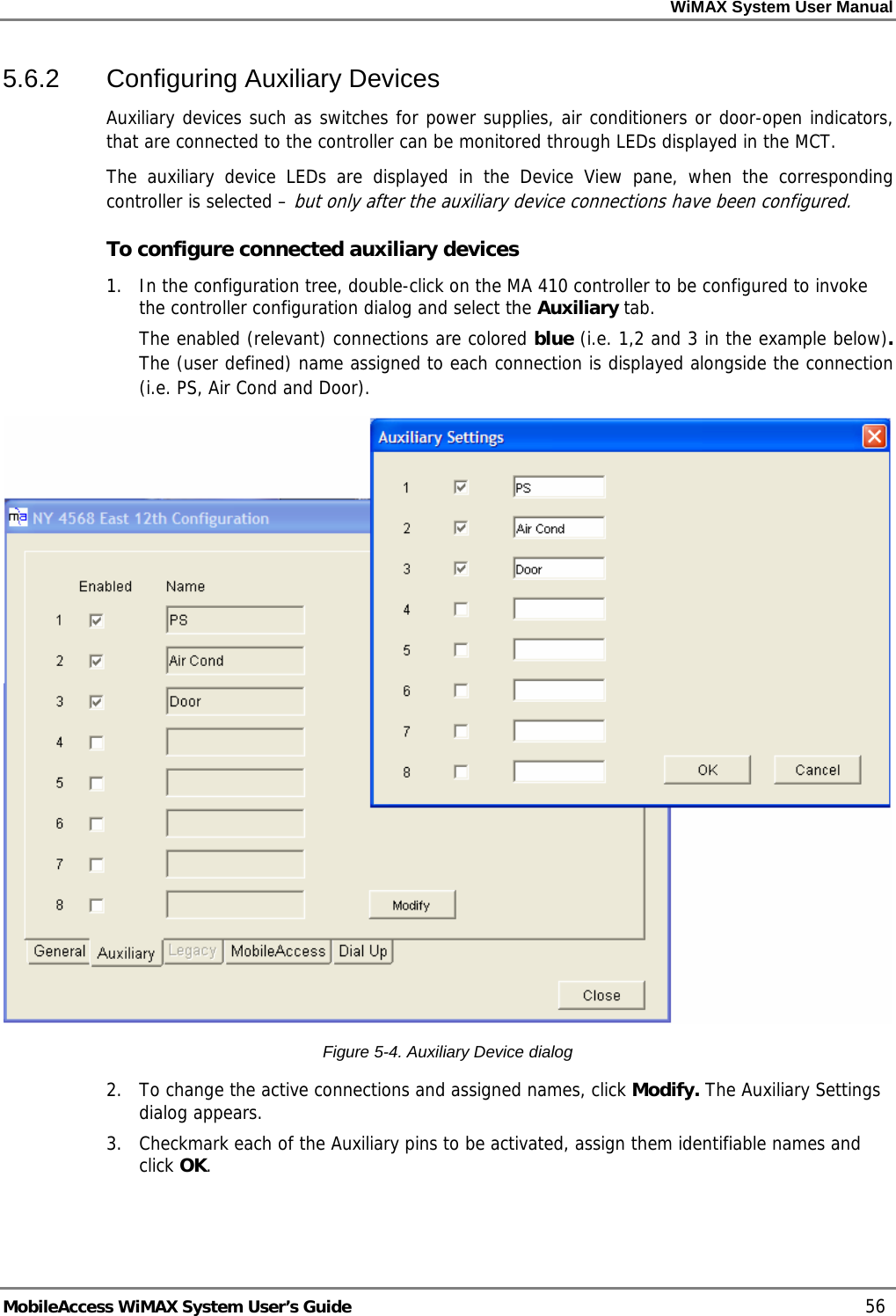 WiMAX System User Manual     MobileAccess WiMAX System User’s Guide    56 5.6.2  Configuring Auxiliary Devices Auxiliary devices such as switches for power supplies, air conditioners or door-open indicators, that are connected to the controller can be monitored through LEDs displayed in the MCT.  The auxiliary device LEDs are displayed in the Device View pane, when the corresponding controller is selected – but only after the auxiliary device connections have been configured.  To configure connected auxiliary devices 1.  In the configuration tree, double-click on the MA 410 controller to be configured to invoke the controller configuration dialog and select the Auxiliary tab.  The enabled (relevant) connections are colored blue (i.e. 1,2 and 3 in the example below). The (user defined) name assigned to each connection is displayed alongside the connection (i.e. PS, Air Cond and Door).  Figure  5-4. Auxiliary Device dialog 2.  To change the active connections and assigned names, click Modify. The Auxiliary Settings dialog appears. 3.  Checkmark each of the Auxiliary pins to be activated, assign them identifiable names and click OK.   