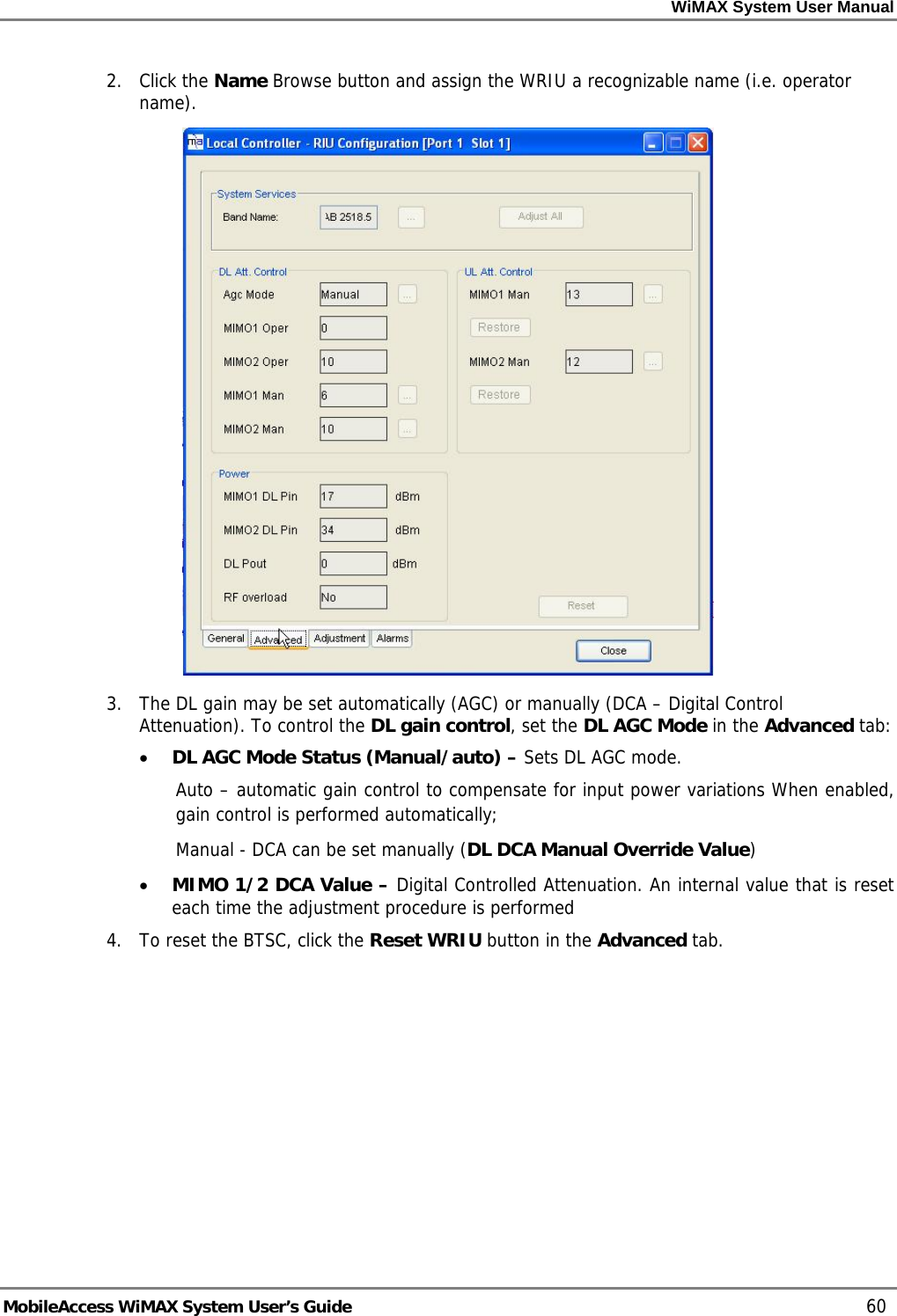 WiMAX System User Manual     MobileAccess WiMAX System User’s Guide    60 2. Click the Name Browse button and assign the WRIU a recognizable name (i.e. operator name).  3.  The DL gain may be set automatically (AGC) or manually (DCA – Digital Control Attenuation). To control the DL gain control, set the DL AGC Mode in the Advanced tab: • DL AGC Mode Status (Manual/auto) – Sets DL AGC mode.  Auto – automatic gain control to compensate for input power variations When enabled, gain control is performed automatically;  Manual - DCA can be set manually (DL DCA Manual Override Value)  • MIMO 1/2 DCA Value – Digital Controlled Attenuation. An internal value that is reset each time the adjustment procedure is performed 4.  To reset the BTSC, click the Reset WRIU button in the Advanced tab. 