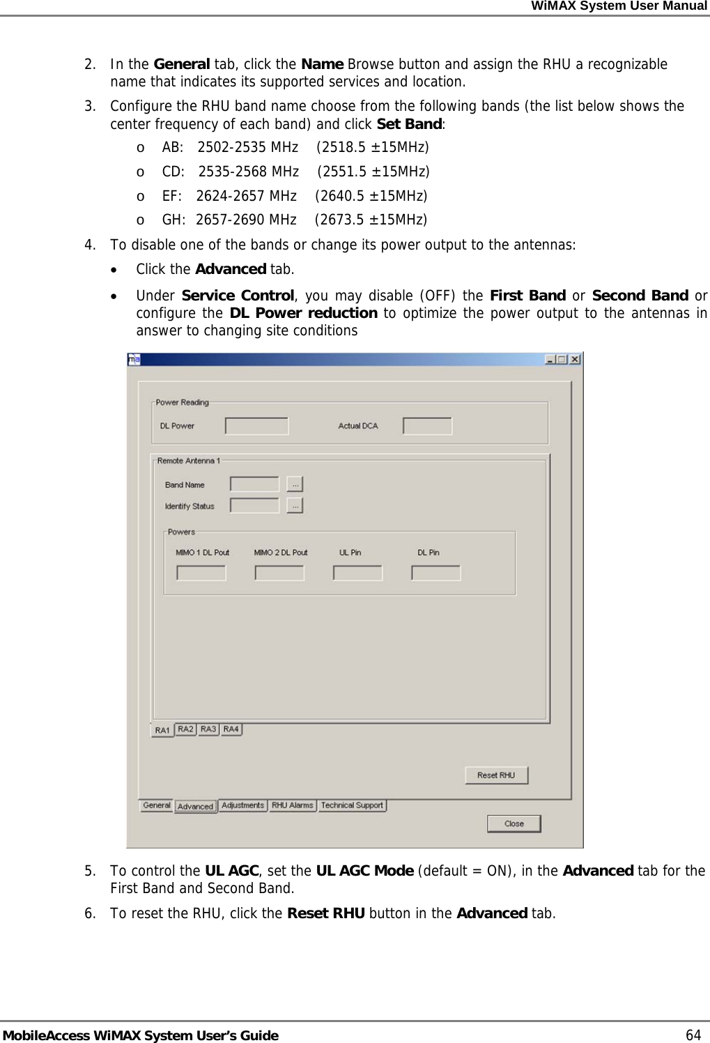 WiMAX System User Manual     MobileAccess WiMAX System User’s Guide    64 2. In the General tab, click the Name Browse button and assign the RHU a recognizable name that indicates its supported services and location.    3.  Configure the RHU band name choose from the following bands (the list below shows the center frequency of each band) and click Set Band: o AB:   2502-2535 MHz    (2518.5 ±15MHz) o CD:   2535-2568 MHz    (2551.5 ±15MHz) o EF:   2624-2657 MHz    (2640.5 ±15MHz) o GH:  2657-2690 MHz    (2673.5 ±15MHz) 4.  To disable one of the bands or change its power output to the antennas:  • Click the Advanced tab. • Under Service Control, you may disable (OFF) the First Band or Second Band or configure the DL Power reduction to optimize the power output to the antennas in answer to changing site conditions  5. To control the UL AGC, set the UL AGC Mode (default = ON), in the Advanced tab for the First Band and Second Band. 6.  To reset the RHU, click the Reset RHU button in the Advanced tab. 