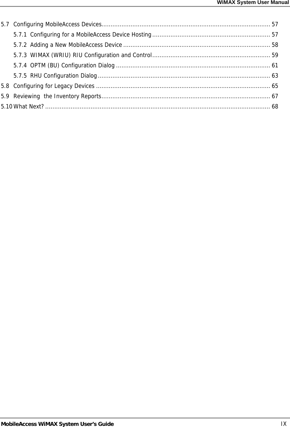 WiMAX System User Manual     MobileAccess WiMAX System User’s Guide    IX 5.7 Configuring MobileAccess Devices............................................................................................. 57 5.7.1 Configuring for a MobileAccess Device Hosting................................................................. 57 5.7.2 Adding a New MobileAccess Device ................................................................................. 58 5.7.3 WIMAX (WRIU) RIU Configuration and Control................................................................. 59 5.7.4 OPTM (BU) Configuration Dialog ..................................................................................... 61 5.7.5 RHU Configuration Dialog............................................................................................... 63 5.8 Configuring for Legacy Devices ................................................................................................ 65 5.9 Reviewing  the Inventory Reports............................................................................................. 67 5.10 What Next?............................................................................................................................ 68  