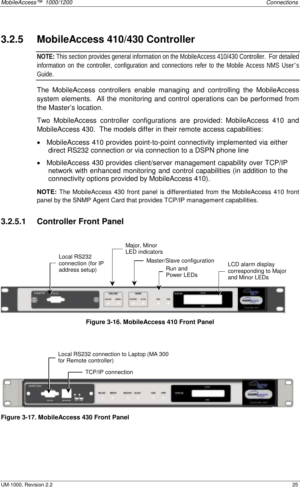 MobileAccess™  1000/1200    Connections  UM-1000, Revision 2.2    25 3.2.5   MobileAccess 410/430 Controller NOTE: This section provides general information on the MobileAccess 410/430 Controller.  For detailed information on the controller, configuration and connections refer to the Mobile Access NMS User’s Guide. The MobileAccess controllers enable managing and controlling the MobileAccess system elements.  All the monitoring and control operations can be performed from the Master’s location.  Two MobileAccess controller configurations are provided: MobileAccess 410 and MobileAccess 430.  The models differ in their remote access capabilities: •  MobileAccess 410 provides point-to-point connectivity implemented via either direct RS232 connection or via connection to a DSPN phone line •  MobileAccess 430 provides client/server management capability over TCP/IP network with enhanced monitoring and control capabilities (in addition to the connectivity options provided by MobileAccess 410).   NOTE: The MobileAccess 430 front panel is differentiated from the MobileAccess 410 front panel by the SNMP Agent Card that provides TCP/IP management capabilities.   3.2.5.1   Controller Front Panel      Figure  3-16. MobileAccess 410 Front Panel     Figure  3-17. MobileAccess 430 Front Panel  Local RS232 connection (for IP address setup)  LCD alarm display corresponding to Major and Minor LEDs  Major, Minor LED indicators Master/Slave configurationRun and  Power LEDs TCP/IP connection Local RS232 connection to Laptop (MA 300for Remote controller) 