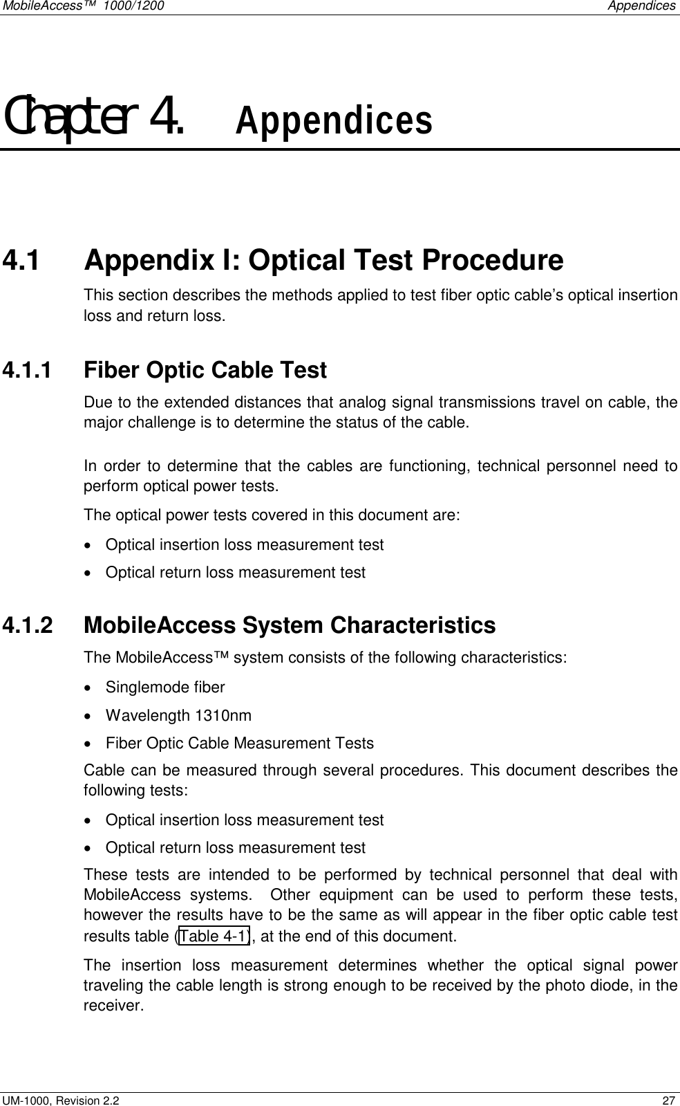 MobileAccess™  1000/1200    Appendices  UM-1000, Revision 2.2    27 Chapter 4.    Appendices  4.1   Appendix I: Optical Test Procedure This section describes the methods applied to test fiber optic cable’s optical insertion loss and return loss. 4.1.1   Fiber Optic Cable Test Due to the extended distances that analog signal transmissions travel on cable, the major challenge is to determine the status of the cable.  In order to determine that the cables are functioning, technical personnel need to perform optical power tests. The optical power tests covered in this document are: •  Optical insertion loss measurement test •  Optical return loss measurement test 4.1.2   MobileAccess System Characteristics The MobileAccess™ system consists of the following characteristics: •  Singlemode fiber •  Wavelength 1310nm •  Fiber Optic Cable Measurement Tests Cable can be measured through several procedures. This document describes the following tests: •  Optical insertion loss measurement test  •  Optical return loss measurement test These tests are intended to be performed by technical personnel that deal with MobileAccess systems.  Other equipment can be used to perform these tests, however the results have to be the same as will appear in the fiber optic cable test results table (Table  4-1), at the end of this document.  The insertion loss measurement determines whether the optical signal power traveling the cable length is strong enough to be received by the photo diode, in the receiver. 