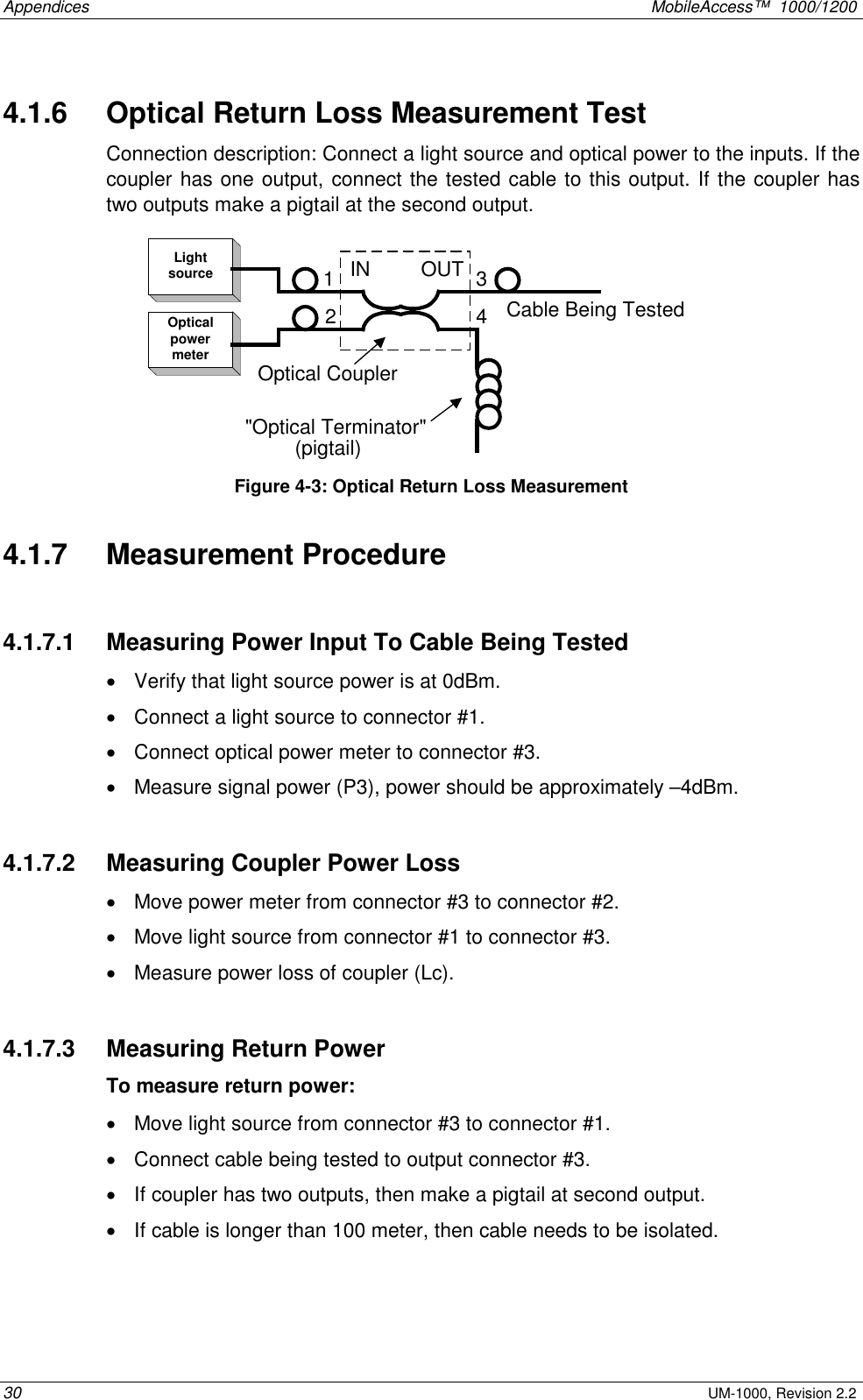 Appendices    MobileAccess™  1000/1200 30 UM-1000, Revision 2.2 4.1.6   Optical Return Loss Measurement Test Connection description: Connect a light source and optical power to the inputs. If the coupler has one output, connect the tested cable to this output. If the coupler has two outputs make a pigtail at the second output. LightsourceOpticalpowermeterIN         OUT(pigtail)Cable Being Tested2134&quot;Optical Terminator&quot;Optical Coupler Figure  4-3: Optical Return Loss Measurement  4.1.7   Measurement Procedure  4.1.7.1   Measuring Power Input To Cable Being Tested •  Verify that light source power is at 0dBm. •  Connect a light source to connector #1.  •  Connect optical power meter to connector #3. •  Measure signal power (P3), power should be approximately –4dBm.  4.1.7.2   Measuring Coupler Power Loss •  Move power meter from connector #3 to connector #2. •  Move light source from connector #1 to connector #3. •  Measure power loss of coupler (Lc).  4.1.7.3   Measuring Return Power To measure return power: •  Move light source from connector #3 to connector #1. •  Connect cable being tested to output connector #3. •  If coupler has two outputs, then make a pigtail at second output. •  If cable is longer than 100 meter, then cable needs to be isolated.  