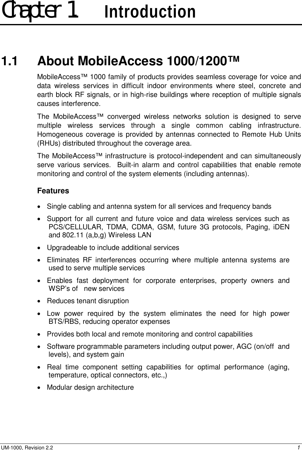  UM-1000, Revision 2.2    1 Chapter 1.    Introduction 1.1   About MobileAccess 1000/1200™  MobileAccess™ 1000 family of products provides seamless coverage for voice and data wireless services in difficult indoor environments where steel, concrete and earth block RF signals, or in high-rise buildings where reception of multiple signals causes interference.   The MobileAccess™ converged wireless networks solution is designed to serve multiple wireless services through a single common cabling infrastructure.  Homogeneous coverage is provided by antennas connected to Remote Hub Units (RHUs) distributed throughout the coverage area.   The MobileAccess™ infrastructure is protocol-independent and can simultaneously serve various services.  Built-in alarm and control capabilities that enable remote monitoring and control of the system elements (including antennas).  Features •  Single cabling and antenna system for all services and frequency bands •  Support for all current and future voice and data wireless services such as PCS/CELLULAR, TDMA, CDMA, GSM, future 3G protocols, Paging, iDEN and 802.11 (a,b,g) Wireless LAN •  Upgradeable to include additional services  •  Eliminates RF interferences occurring where multiple antenna systems are used to serve multiple services   •  Enables fast deployment for corporate enterprises, property owners and WSP’s of   new services •  Reduces tenant disruption •  Low power required by the system eliminates the need for high power BTS/RBS, reducing operator expenses •  Provides both local and remote monitoring and control capabilities  •  Software programmable parameters including output power, AGC (on/off  and  levels), and system gain •  Real time component setting capabilities for optimal performance (aging, temperature, optical connectors, etc.,) •  Modular design architecture 