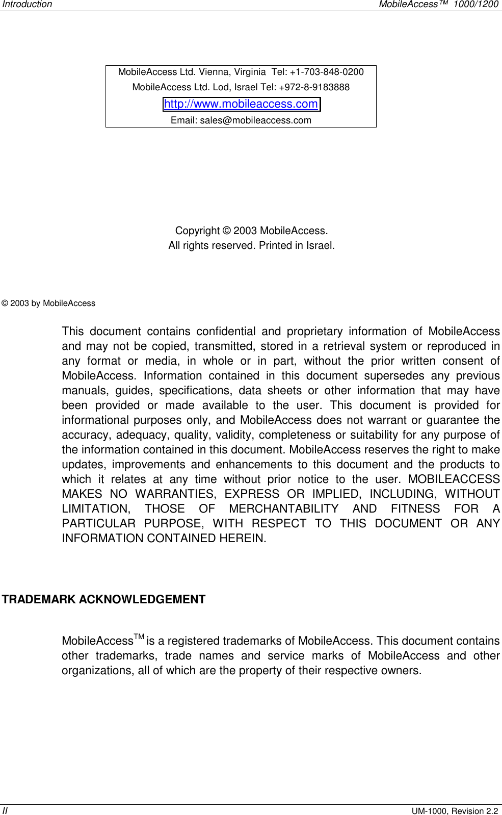 Introduction    MobileAccess™  1000/1200 II UM-1000, Revision 2.2         Copyright © 2003 MobileAccess. All rights reserved. Printed in Israel.   © 2003 by MobileAccess  This document contains confidential and proprietary information of MobileAccess and may not be copied, transmitted, stored in a retrieval system or reproduced in any format or media, in whole or in part, without the prior written consent of MobileAccess. Information contained in this document supersedes any previous manuals, guides, specifications, data sheets or other information that may have been provided or made available to the user. This document is provided for informational purposes only, and MobileAccess does not warrant or guarantee the accuracy, adequacy, quality, validity, completeness or suitability for any purpose of the information contained in this document. MobileAccess reserves the right to make updates, improvements and enhancements to this document and the products to which it relates at any time without prior notice to the user. MOBILEACCESS MAKES NO WARRANTIES, EXPRESS OR IMPLIED, INCLUDING, WITHOUT LIMITATION, THOSE OF MERCHANTABILITY AND FITNESS FOR A PARTICULAR PURPOSE, WITH RESPECT TO THIS DOCUMENT OR ANY INFORMATION CONTAINED HEREIN.  TRADEMARK ACKNOWLEDGEMENT  MobileAccessTM is a registered trademarks of MobileAccess. This document contains other trademarks, trade names and service marks of MobileAccess and other organizations, all of which are the property of their respective owners. MobileAccess Ltd. Vienna, Virginia  Tel: +1-703-848-0200 MobileAccess Ltd. Lod, Israel Tel: +972-8-9183888 http://www.mobileaccess.com Email: sales@mobileaccess.com 