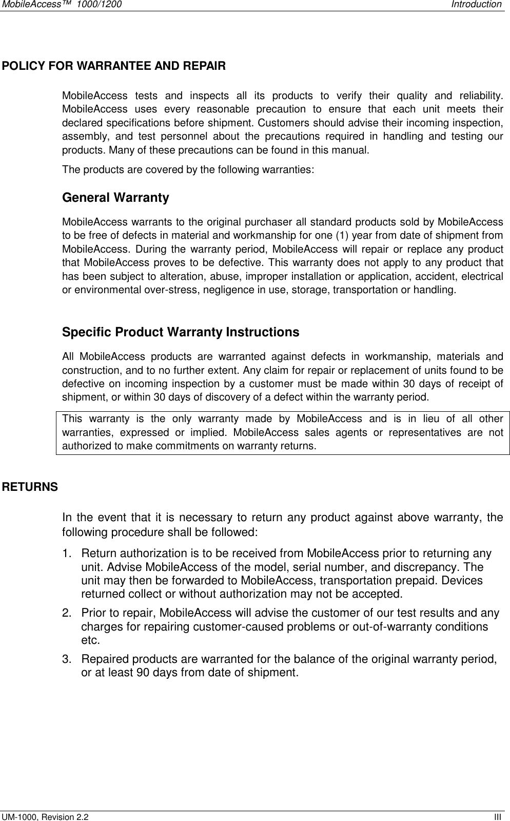 MobileAccess™  1000/1200    Introduction  UM-1000, Revision 2.2    III POLICY FOR WARRANTEE AND REPAIR MobileAccess tests and inspects all its products to verify their quality and reliability. MobileAccess uses every reasonable precaution to ensure that each unit meets their declared specifications before shipment. Customers should advise their incoming inspection, assembly, and test personnel about the precautions required in handling and testing our products. Many of these precautions can be found in this manual. The products are covered by the following warranties: General Warranty MobileAccess warrants to the original purchaser all standard products sold by MobileAccess to be free of defects in material and workmanship for one (1) year from date of shipment from MobileAccess. During the warranty period, MobileAccess will repair or replace any product that MobileAccess proves to be defective. This warranty does not apply to any product that has been subject to alteration, abuse, improper installation or application, accident, electrical or environmental over-stress, negligence in use, storage, transportation or handling.  Specific Product Warranty Instructions All MobileAccess products are warranted against defects in workmanship, materials and construction, and to no further extent. Any claim for repair or replacement of units found to be defective on incoming inspection by a customer must be made within 30 days of receipt of shipment, or within 30 days of discovery of a defect within the warranty period. This warranty is the only warranty made by MobileAccess and is in lieu of all other warranties, expressed or implied. MobileAccess sales agents or representatives are not authorized to make commitments on warranty returns. RETURNS In the event that it is necessary to return any product against above warranty, the following procedure shall be followed: 1.  Return authorization is to be received from MobileAccess prior to returning any unit. Advise MobileAccess of the model, serial number, and discrepancy. The unit may then be forwarded to MobileAccess, transportation prepaid. Devices returned collect or without authorization may not be accepted. 2.  Prior to repair, MobileAccess will advise the customer of our test results and any charges for repairing customer-caused problems or out-of-warranty conditions etc.  3.  Repaired products are warranted for the balance of the original warranty period, or at least 90 days from date of shipment. 