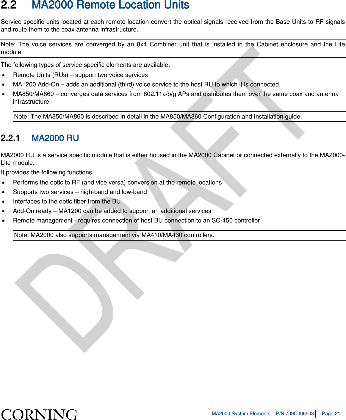   MA2000 System Elements P/N 709C006503 Page 21  2.2 MA2000 Remote Location Units Service specific units located at each remote location convert the optical signals received from the Base Units to RF signals and route them to the coax antenna infrastructure.  Note: The voice services are converged by an 8x4 Combiner unit that is installed in the Cabinet enclosure and the Lite module.  The following types of service specific elements are available: • Remote Units (RUs) – support two voice services • MA1200 Add-On – adds an additional (third) voice service to the host RU to which it is connected.  • MA850/MA860 – converges data services from 802.11a/b/g APs and distributes them over the same coax and antenna infrastructure Note: The MA850/MA860 is described in detail in the MA850/MA860 Configuration and Installation guide.  2.2.1  MA2000 RU MA2000 RU is a service specific module that is either housed in the MA2000 Cabinet or connected externally to the MA2000-Lite module.  It provides the following functions: • Performs the optic to RF (and vice versa) conversion at the remote locations • Supports two services – high-band and low-band • Interfaces to the optic fiber from the BU • Add-On ready – MA1200 can be added to support an additional services • Remote management - requires connection of host BU connection to an SC-450 controller Note: MA2000 also supports management via MA410/MA430 controllers.    