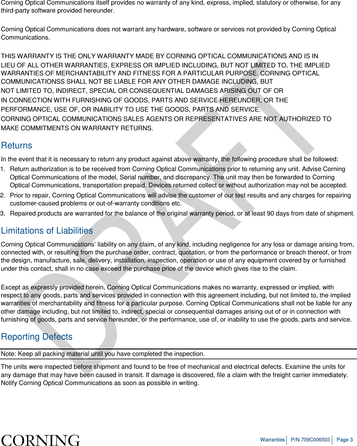   Warranties P/N 709C006503 Page 3  Corning Optical Communications itself provides no warranty of any kind, express, implied, statutory or otherwise, for any third-party software provided hereunder.  Corning Optical Communications does not warrant any hardware, software or services not provided by Corning Optical Communications.  THIS WARRANTY IS THE ONLY WARRANTY MADE BY CORNING OPTICAL COMMUNICATIONS AND IS IN LIEU OF ALL OTHER WARRANTIES, EXPRESS OR IMPLIED INCLUDING, BUT NOT LIMITED TO, THE IMPLIED WARRANTIES OF MERCHANTABILITY AND FITNESS FOR A PARTICULAR PURPOSE. CORNING OPTICAL COMMUNICATIONSS SHALL NOT BE LIABLE FOR ANY OTHER DAMAGE INCLUDING, BUT NOT LIMITED TO, INDIRECT, SPECIAL OR CONSEQUENTIAL DAMAGES ARISING OUT OF OR IN CONNECTION WITH FURNISHING OF GOODS, PARTS AND SERVICE HEREUNDER, OR THE PERFORMANCE, USE OF, OR INABILITY TO USE THE GOODS, PARTS AND SERVICE. CORNING OPTICAL COMMUNICATIONS SALES AGENTS OR REPRESENTATIVES ARE NOT AUTHORIZED TO MAKE COMMITMENTS ON WARRANTY RETURNS. Returns In the event that it is necessary to return any product against above warranty, the following procedure shall be followed: 1.  Return authorization is to be received from Corning Optical Communications prior to returning any unit. Advise Corning Optical Communications of the model, Serial number, and discrepancy. The unit may then be forwarded to Corning Optical Communications, transportation prepaid. Devices returned collect or without authorization may not be accepted. 2.  Prior to repair, Corning Optical Communications will advise the customer of our test results and any charges for repairing customer-caused problems or out-of-warranty conditions etc. 3.  Repaired products are warranted for the balance of the original warranty period, or at least 90 days from date of shipment. Limitations of Liabilities Corning Optical Communications’ liability on any claim, of any kind, including negligence for any loss or damage arising from, connected with, or resulting from the purchase order, contract, quotation, or from the performance or breach thereof, or from the design, manufacture, sale, delivery, installation, inspection, operation or use of any equipment covered by or furnished under this contact, shall in no case exceed the purchase price of the device which gives rise to the claim.  Except as expressly provided herein, Corning Optical Communications makes no warranty, expressed or implied, with respect to any goods, parts and services provided in connection with this agreement including, but not limited to, the implied warranties of merchantability and fitness for a particular purpose. Corning Optical Communications shall not be liable for any other damage including, but not limited to, indirect, special or consequential damages arising out of or in connection with furnishing of goods, parts and service hereunder, or the performance, use of, or inability to use the goods, parts and service. Reporting Defects Note: Keep all packing material until you have completed the inspection. The units were inspected before shipment and found to be free of mechanical and electrical defects. Examine the units for any damage that may have been caused in transit. If damage is discovered, file a claim with the freight carrier immediately. Notify Corning Optical Communications as soon as possible in writing.     