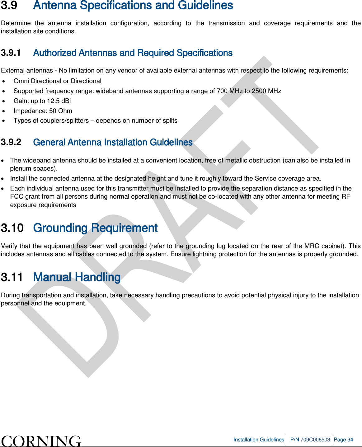   Installation Guidelines P/N 709C006503 Page 34   3.9 Antenna Specifications and Guidelines Determine the antenna installation configuration, according to the transmission and coverage requirements and the installation site conditions. 3.9.1  Authorized Antennas and Required Specifications  External antennas - No limitation on any vendor of available external antennas with respect to the following requirements: • Omni Directional or Directional  • Supported frequency range: wideband antennas supporting a range of 700 MHz to 2500 MHz • Gain: up to 12.5 dBi • Impedance: 50 Ohm • Types of couplers/splitters – depends on number of splits  3.9.2  General Antenna Installation Guidelines • The wideband antenna should be installed at a convenient location, free of metallic obstruction (can also be installed in plenum spaces). • Install the connected antenna at the designated height and tune it roughly toward the Service coverage area. •  Each individual antenna used for this transmitter must be installed to provide the separation distance as specified in the FCC grant from all persons during normal operation and must not be co-located with any other antenna for meeting RF exposure requirements 3.10 Grounding Requirement  Verify that the equipment has been well grounded (refer to the grounding lug located on the rear of the MRC cabinet). This includes antennas and all cables connected to the system. Ensure lightning protection for the antennas is properly grounded.  3.11 Manual Handling  During transportation and installation, take necessary handling precautions to avoid potential physical injury to the installation personnel and the equipment.