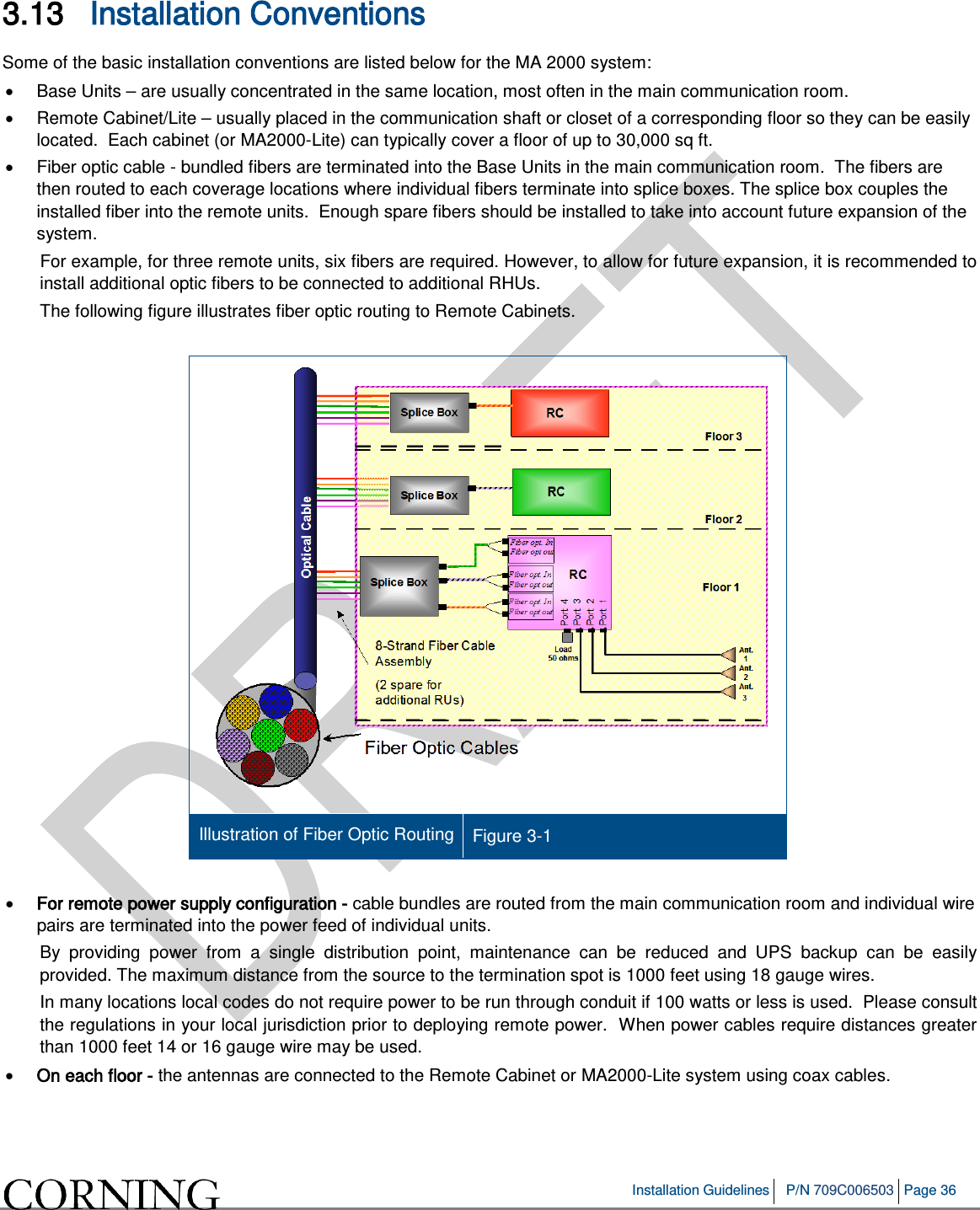   Installation Guidelines P/N 709C006503 Page 36   3.13 Installation Conventions Some of the basic installation conventions are listed below for the MA 2000 system: • Base Units – are usually concentrated in the same location, most often in the main communication room.  • Remote Cabinet/Lite – usually placed in the communication shaft or closet of a corresponding floor so they can be easily located.  Each cabinet (or MA2000-Lite) can typically cover a floor of up to 30,000 sq ft.  • Fiber optic cable - bundled fibers are terminated into the Base Units in the main communication room.  The fibers are then routed to each coverage locations where individual fibers terminate into splice boxes. The splice box couples the installed fiber into the remote units.  Enough spare fibers should be installed to take into account future expansion of the system.   For example, for three remote units, six fibers are required. However, to allow for future expansion, it is recommended to install additional optic fibers to be connected to additional RHUs.  The following figure illustrates fiber optic routing to Remote Cabinets.   Illustration of Fiber Optic Routing Figure  3-1  • For remote power supply configuration - cable bundles are routed from the main communication room and individual wire pairs are terminated into the power feed of individual units.   By providing power from a single distribution point, maintenance can be reduced and UPS backup can be easily provided. The maximum distance from the source to the termination spot is 1000 feet using 18 gauge wires.   In many locations local codes do not require power to be run through conduit if 100 watts or less is used.  Please consult the regulations in your local jurisdiction prior to deploying remote power.  When power cables require distances greater than 1000 feet 14 or 16 gauge wire may be used.    • On each floor - the antennas are connected to the Remote Cabinet or MA2000-Lite system using coax cables. 