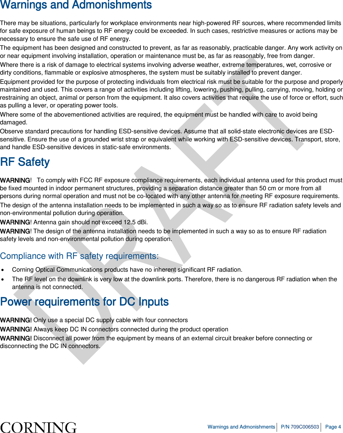   Warnings and Admonishments P/N 709C006503 Page 4  Warnings and Admonishments There may be situations, particularly for workplace environments near high-powered RF sources, where recommended limits for safe exposure of human beings to RF energy could be exceeded. In such cases, restrictive measures or actions may be necessary to ensure the safe use of RF energy. The equipment has been designed and constructed to prevent, as far as reasonably, practicable danger. Any work activity on or near equipment involving installation, operation or maintenance must be, as far as reasonably, free from danger. Where there is a risk of damage to electrical systems involving adverse weather, extreme temperatures, wet, corrosive or dirty conditions, flammable or explosive atmospheres, the system must be suitably installed to prevent danger. Equipment provided for the purpose of protecting individuals from electrical risk must be suitable for the purpose and properly maintained and used. This covers a range of activities including lifting, lowering, pushing, pulling, carrying, moving, holding or restraining an object, animal or person from the equipment. It also covers activities that require the use of force or effort, such as pulling a lever, or operating power tools. Where some of the abovementioned activities are required, the equipment must be handled with care to avoid being damaged. Observe standard precautions for handling ESD-sensitive devices. Assume that all solid-state electronic devices are ESD-sensitive. Ensure the use of a grounded wrist strap or equivalent while working with ESD-sensitive devices. Transport, store, and handle ESD-sensitive devices in static-safe environments. RF Safety WARNING!   To comply with FCC RF exposure compliance requirements, each individual antenna used for this product must be fixed mounted in indoor permanent structures, providing a separation distance greater than 50 cm or more from all persons during normal operation and must not be co-located with any other antenna for meeting RF exposure requirements.  The design of the antenna installation needs to be implemented in such a way so as to ensure RF radiation safety levels and non-environmental pollution during operation. WARNING! Antenna gain should not exceed 12.5 dBi. WARNING! The design of the antenna installation needs to be implemented in such a way so as to ensure RF radiation safety levels and non-environmental pollution during operation. Compliance with RF safety requirements: • Corning Optical Communications products have no inherent significant RF radiation. • The RF level on the downlink is very low at the downlink ports. Therefore, there is no dangerous RF radiation when the antenna is not connected. Power requirements for DC Inputs WARNING! Only use a special DC supply cable with four connectors WARNING! Always keep DC IN connectors connected during the product operation  WARNING! Disconnect all power from the equipment by means of an external circuit breaker before connecting or disconnecting the DC IN connectors.   