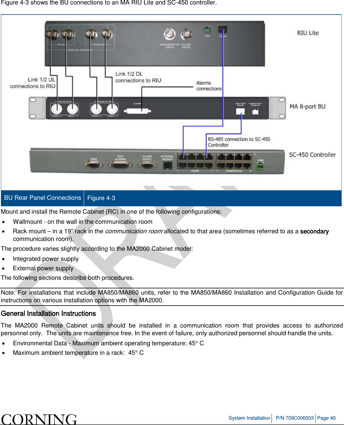   System Installation P/N 709C006503 Page 40   Figure  4-3 shows the BU connections to an MA RIU Lite and SC-450 controller.   BU Rear Panel Connections Figure  4-3 Mount and install the Remote Cabinet (RC) in one of the following configurations: • Wallmount - on the wall in the communication room • Rack mount – in a 19” rack in the communication room allocated to that area (sometimes referred to as a secondary communication room). The procedure varies slightly according to the MA2000 Cabinet model: • Integrated power supply • External power supply The following sections describe both procedures. Note: For installations that include MA850/MA860 units, refer to the MA850/MA860 Installation and Configuration Guide for instructions on various installation options with the MA2000. General Installation Instructions The MA2000 Remote Cabinet units should be installed in a communication room that provides access to authorized personnel only.  The units are maintenance free. In the event of failure, only authorized personnel should handle the units. • Environmental Data - Maximum ambient operating temperature: 45° C •  Maximum ambient temperature in a rack:  45° C   