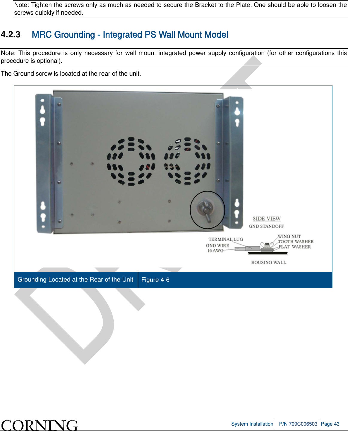   System Installation P/N 709C006503 Page 43   Note: Tighten the screws only as much as needed to secure the Bracket to the Plate. One should be able to loosen the screws quickly if needed.  4.2.3  MRC Grounding - Integrated PS Wall Mount Model  Note: This procedure is only necessary for wall mount integrated power supply configuration (for other configurations this procedure is optional).  The Ground screw is located at the rear of the unit.  Grounding Located at the Rear of the Unit Figure  4-6      