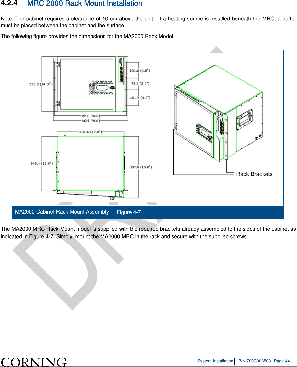   System Installation P/N 709C006503 Page 44   4.2.4  MRC 2000 Rack Mount Installation Note: The cabinet requires a clearance of 10 cm above the unit.  If a heating source is installed beneath the MRC, a buffer must be placed between the cabinet and the surface. The following figure provides the dimensions for the MA2000 Rack Model.   MA2000 Cabinet Rack Mount Assembly Figure  4-7   The MA2000 MRC Rack Mount model is supplied with the required brackets already assembled to the sides of the cabinet as indicated in Figure  4-7. Simply, mount the MA2000 MRC in the rack and secure with the supplied screws.   