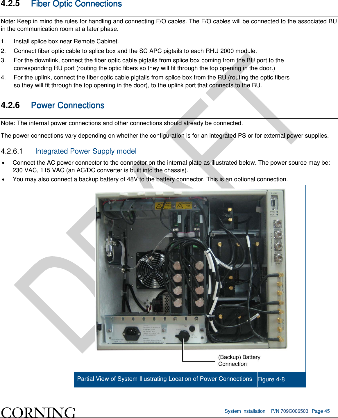   System Installation P/N 709C006503 Page 45   4.2.5  Fiber Optic Connections Note: Keep in mind the rules for handling and connecting F/O cables. The F/O cables will be connected to the associated BU in the communication room at a later phase.  1.  Install splice box near Remote Cabinet.  2.  Connect fiber optic cable to splice box and the SC APC pigtails to each RHU 2000 module.  3.  For the downlink, connect the fiber optic cable pigtails from splice box coming from the BU port to the corresponding RU port (routing the optic fibers so they will fit through the top opening in the door.)  4.  For the uplink, connect the fiber optic cable pigtails from splice box from the RU (routing the optic fibers so they will fit through the top opening in the door), to the uplink port that connects to the BU.   4.2.6  Power Connections Note: The internal power connections and other connections should already be connected. The power connections vary depending on whether the configuration is for an integrated PS or for external power supplies.  4.2.6.1  Integrated Power Supply model • Connect the AC power connector to the connector on the internal plate as illustrated below. The power source may be: 230 VAC, 115 VAC (an AC/DC converter is built into the chassis). • You may also connect a backup battery of 48V to the battery connector. This is an optional connection.  Partial View of System Illustrating Location of Power Connections Figure  4-8    