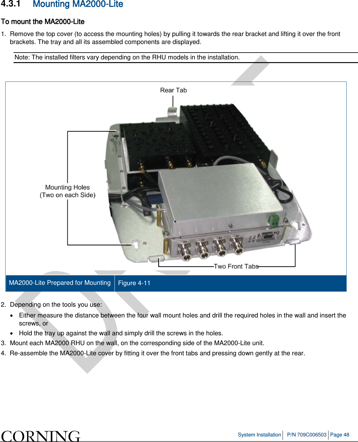   System Installation P/N 709C006503 Page 48   4.3.1  Mounting MA2000-Lite To mount the MA2000-Lite 1.  Remove the top cover (to access the mounting holes) by pulling it towards the rear bracket and lifting it over the front brackets. The tray and all its assembled components are displayed.  Note: The installed filters vary depending on the RHU models in the installation.    MA2000-Lite Prepared for Mounting Figure  4-11    2.  Depending on the tools you use: • Either measure the distance between the four wall mount holes and drill the required holes in the wall and insert the screws, or  •  Hold the tray up against the wall and simply drill the screws in the holes. 3.  Mount each MA2000 RHU on the wall, on the corresponding side of the MA2000-Lite unit.  4.  Re-assemble the MA2000-Lite cover by fitting it over the front tabs and pressing down gently at the rear. 